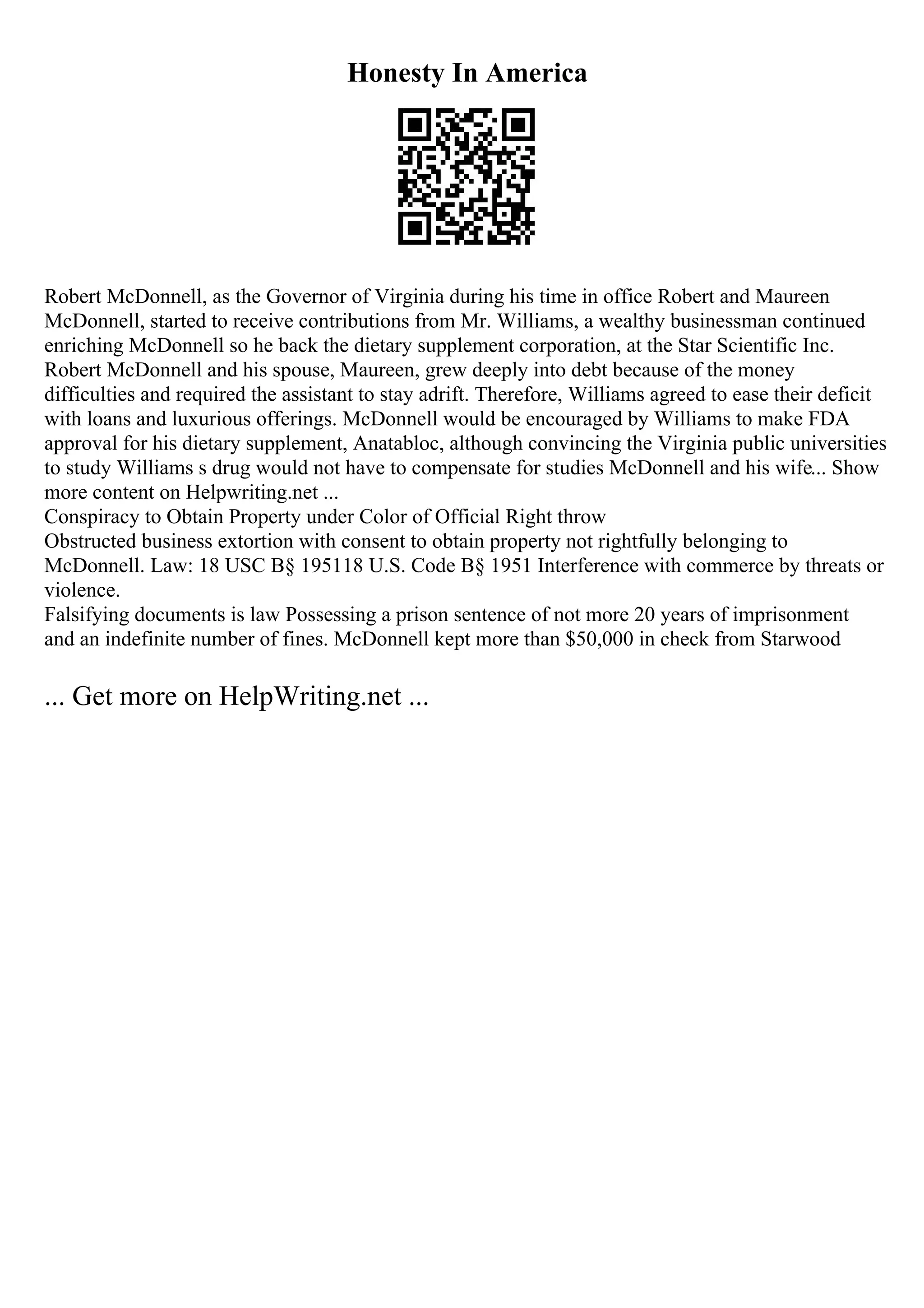 Honesty In America
Robert McDonnell, as the Governor of Virginia during his time in office Robert and Maureen
McDonnell, started to receive contributions from Mr. Williams, a wealthy businessman continued
enriching McDonnell so he back the dietary supplement corporation, at the Star Scientific Inc.
Robert McDonnell and his spouse, Maureen, grew deeply into debt because of the money
difficulties and required the assistant to stay adrift. Therefore, Williams agreed to ease their deficit
with loans and luxurious offerings. McDonnell would be encouraged by Williams to make FDA
approval for his dietary supplement, Anatabloc, although convincing the Virginia public universities
to study Williams s drug would not have to compensate for studies McDonnell and his wife... Show
more content on Helpwriting.net ...
Conspiracy to Obtain Property under Color of Official Right throw
Obstructed business extortion with consent to obtain property not rightfully belonging to
McDonnell. Law: 18 USC В§ 195118 U.S. Code В§ 1951 Interference with commerce by threats or
violence.
Falsifying documents is law Possessing a prison sentence of not more 20 years of imprisonment
and an indefinite number of fines. McDonnell kept more than $50,000 in check from Starwood
... Get more on HelpWriting.net ...
 