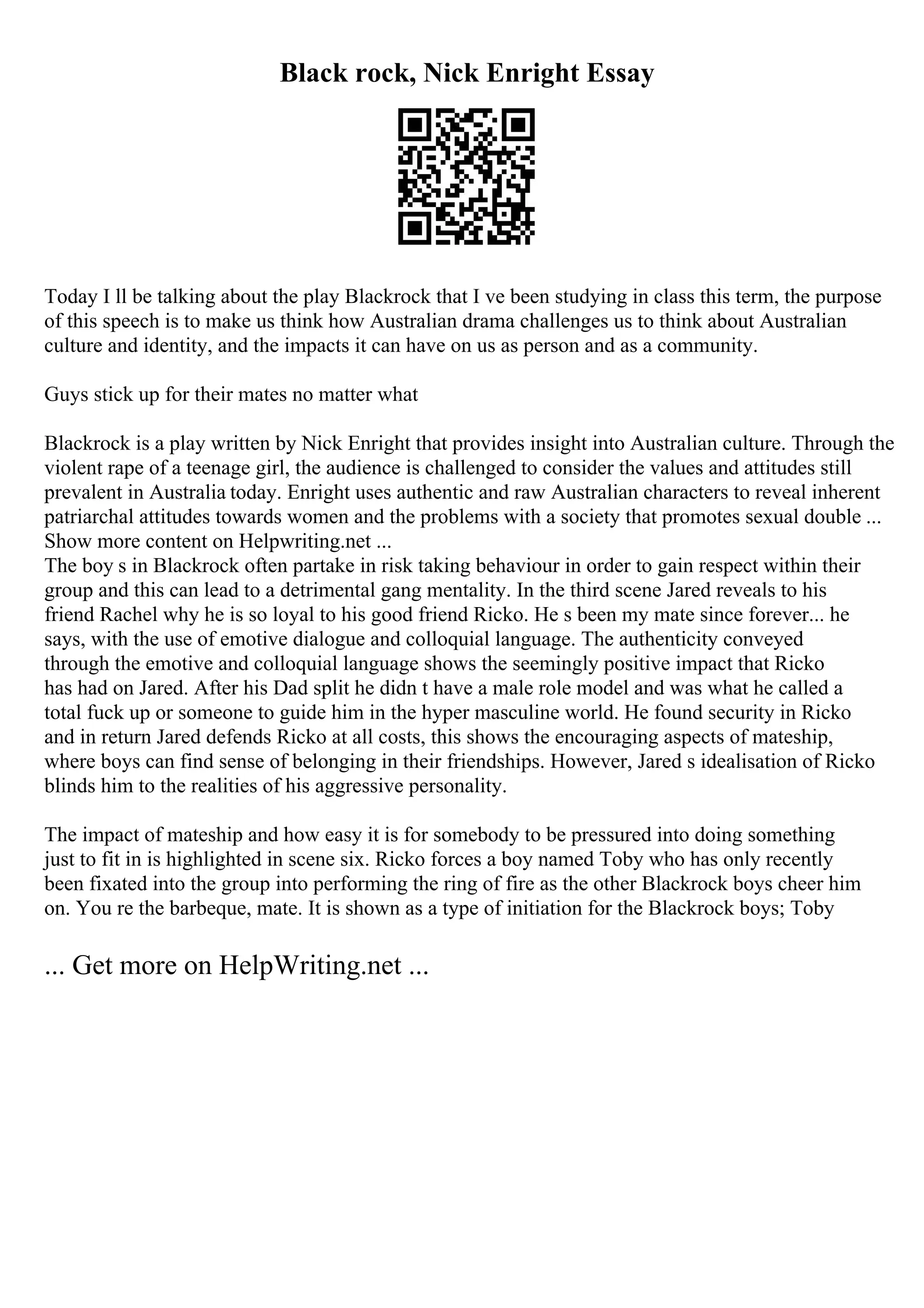 Black rock, Nick Enright Essay
Today I ll be talking about the play Blackrock that I ve been studying in class this term, the purpose
of this speech is to make us think how Australian drama challenges us to think about Australian
culture and identity, and the impacts it can have on us as person and as a community.
Guys stick up for their mates no matter what
Blackrock is a play written by Nick Enright that provides insight into Australian culture. Through the
violent rape of a teenage girl, the audience is challenged to consider the values and attitudes still
prevalent in Australia today. Enright uses authentic and raw Australian characters to reveal inherent
patriarchal attitudes towards women and the problems with a society that promotes sexual double ...
Show more content on Helpwriting.net ...
The boy s in Blackrock often partake in risk taking behaviour in order to gain respect within their
group and this can lead to a detrimental gang mentality. In the third scene Jared reveals to his
friend Rachel why he is so loyal to his good friend Ricko. He s been my mate since forever... he
says, with the use of emotive dialogue and colloquial language. The authenticity conveyed
through the emotive and colloquial language shows the seemingly positive impact that Ricko
has had on Jared. After his Dad split he didn t have a male role model and was what he called a
total fuck up or someone to guide him in the hyper masculine world. He found security in Ricko
and in return Jared defends Ricko at all costs, this shows the encouraging aspects of mateship,
where boys can find sense of belonging in their friendships. However, Jared s idealisation of Ricko
blinds him to the realities of his aggressive personality.
The impact of mateship and how easy it is for somebody to be pressured into doing something
just to fit in is highlighted in scene six. Ricko forces a boy named Toby who has only recently
been fixated into the group into performing the ring of fire as the other Blackrock boys cheer him
on. You re the barbeque, mate. It is shown as a type of initiation for the Blackrock boys; Toby
... Get more on HelpWriting.net ...
 