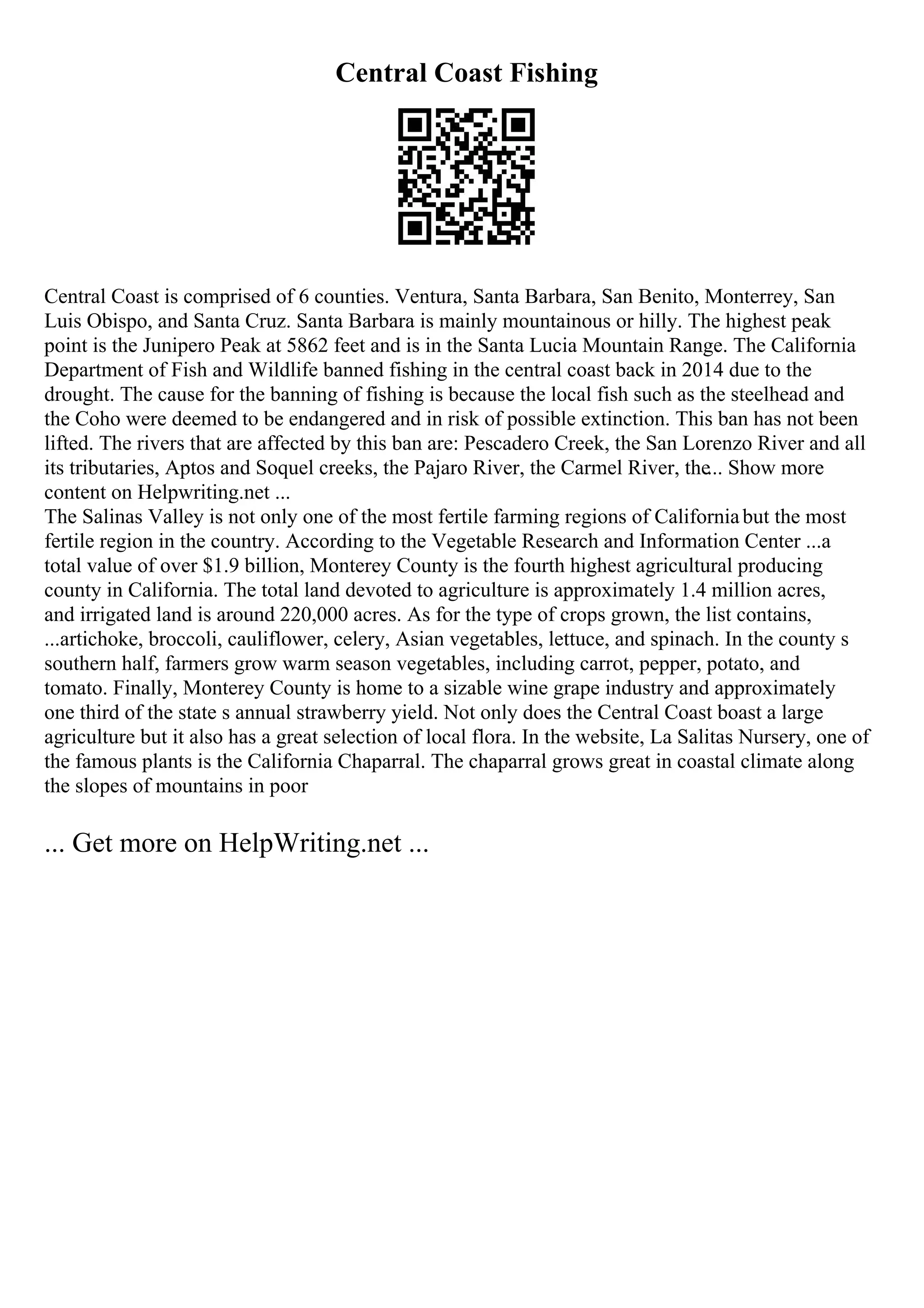 Central Coast Fishing
Central Coast is comprised of 6 counties. Ventura, Santa Barbara, San Benito, Monterrey, San
Luis Obispo, and Santa Cruz. Santa Barbara is mainly mountainous or hilly. The highest peak
point is the Junipero Peak at 5862 feet and is in the Santa Lucia Mountain Range. The California
Department of Fish and Wildlife banned fishing in the central coast back in 2014 due to the
drought. The cause for the banning of fishing is because the local fish such as the steelhead and
the Coho were deemed to be endangered and in risk of possible extinction. This ban has not been
lifted. The rivers that are affected by this ban are: Pescadero Creek, the San Lorenzo River and all
its tributaries, Aptos and Soquel creeks, the Pajaro River, the Carmel River, the... Show more
content on Helpwriting.net ...
The Salinas Valley is not only one of the most fertile farming regions of Californiabut the most
fertile region in the country. According to the Vegetable Research and Information Center ...a
total value of over $1.9 billion, Monterey County is the fourth highest agricultural producing
county in California. The total land devoted to agriculture is approximately 1.4 million acres,
and irrigated land is around 220,000 acres. As for the type of crops grown, the list contains,
...artichoke, broccoli, cauliflower, celery, Asian vegetables, lettuce, and spinach. In the county s
southern half, farmers grow warm season vegetables, including carrot, pepper, potato, and
tomato. Finally, Monterey County is home to a sizable wine grape industry and approximately
one third of the state s annual strawberry yield. Not only does the Central Coast boast a large
agriculture but it also has a great selection of local flora. In the website, La Salitas Nursery, one of
the famous plants is the California Chaparral. The chaparral grows great in coastal climate along
the slopes of mountains in poor
... Get more on HelpWriting.net ...
 