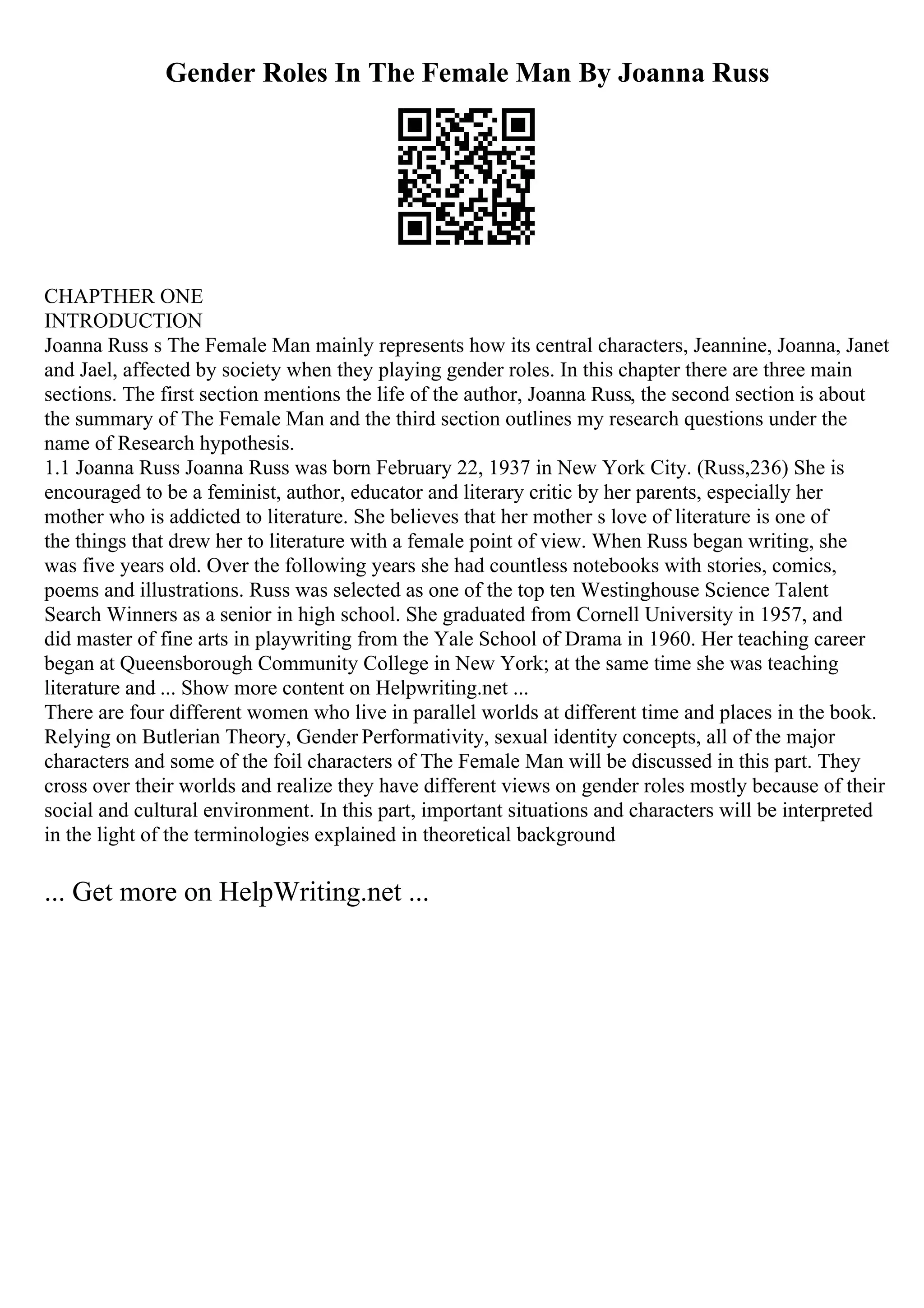 Gender Roles In The Female Man By Joanna Russ
CHAPTHER ONE
INTRODUCTION
Joanna Russ s The Female Man mainly represents how its central characters, Jeannine, Joanna, Janet
and Jael, affected by society when they playing gender roles. In this chapter there are three main
sections. The first section mentions the life of the author, Joanna Russ, the second section is about
the summary of The Female Man and the third section outlines my research questions under the
name of Research hypothesis.
1.1 Joanna Russ Joanna Russ was born February 22, 1937 in New York City. (Russ,236) She is
encouraged to be a feminist, author, educator and literary critic by her parents, especially her
mother who is addicted to literature. She believes that her mother s love of literature is one of
the things that drew her to literature with a female point of view. When Russ began writing, she
was five years old. Over the following years she had countless notebooks with stories, comics,
poems and illustrations. Russ was selected as one of the top ten Westinghouse Science Talent
Search Winners as a senior in high school. She graduated from Cornell University in 1957, and
did master of fine arts in playwriting from the Yale School of Drama in 1960. Her teaching career
began at Queensborough Community College in New York; at the same time she was teaching
literature and ... Show more content on Helpwriting.net ...
There are four different women who live in parallel worlds at different time and places in the book.
Relying on Butlerian Theory, Gender Performativity, sexual identity concepts, all of the major
characters and some of the foil characters of The Female Man will be discussed in this part. They
cross over their worlds and realize they have different views on gender roles mostly because of their
social and cultural environment. In this part, important situations and characters will be interpreted
in the light of the terminologies explained in theoretical background
... Get more on HelpWriting.net ...
 