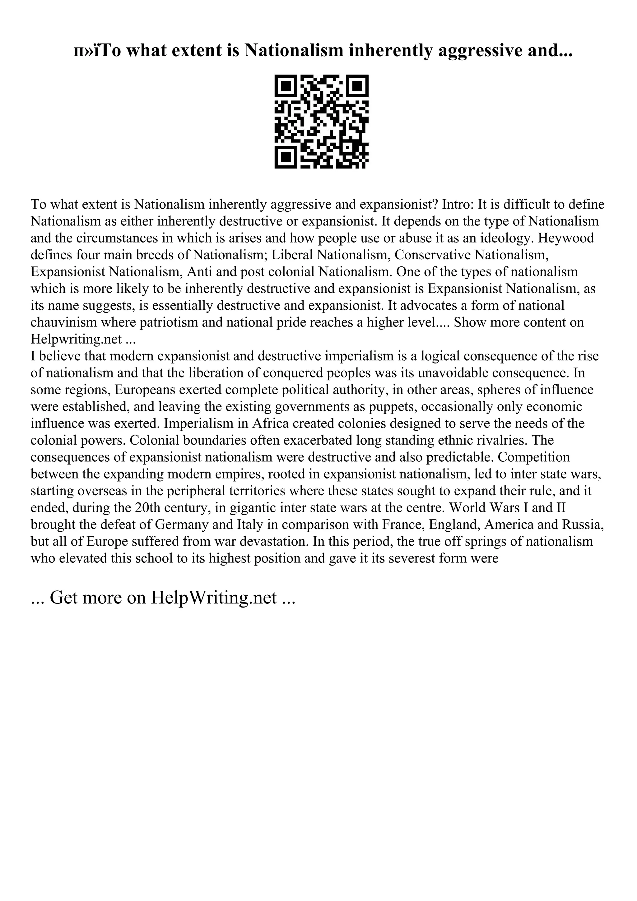 п»їTo what extent is Nationalism inherently aggressive and...
To what extent is Nationalism inherently aggressive and expansionist? Intro: It is difficult to define
Nationalism as either inherently destructive or expansionist. It depends on the type of Nationalism
and the circumstances in which is arises and how people use or abuse it as an ideology. Heywood
defines four main breeds of Nationalism; Liberal Nationalism, Conservative Nationalism,
Expansionist Nationalism, Anti and post colonial Nationalism. One of the types of nationalism
which is more likely to be inherently destructive and expansionist is Expansionist Nationalism, as
its name suggests, is essentially destructive and expansionist. It advocates a form of national
chauvinism where patriotism and national pride reaches a higher level.... Show more content on
Helpwriting.net ...
I believe that modern expansionist and destructive imperialism is a logical consequence of the rise
of nationalism and that the liberation of conquered peoples was its unavoidable consequence. In
some regions, Europeans exerted complete political authority, in other areas, spheres of influence
were established, and leaving the existing governments as puppets, occasionally only economic
influence was exerted. Imperialism in Africa created colonies designed to serve the needs of the
colonial powers. Colonial boundaries often exacerbated long standing ethnic rivalries. The
consequences of expansionist nationalism were destructive and also predictable. Competition
between the expanding modern empires, rooted in expansionist nationalism, led to inter state wars,
starting overseas in the peripheral territories where these states sought to expand their rule, and it
ended, during the 20th century, in gigantic inter state wars at the centre. World Wars I and II
brought the defeat of Germany and Italy in comparison with France, England, America and Russia,
but all of Europe suffered from war devastation. In this period, the true off springs of nationalism
who elevated this school to its highest position and gave it its severest form were
... Get more on HelpWriting.net ...
 