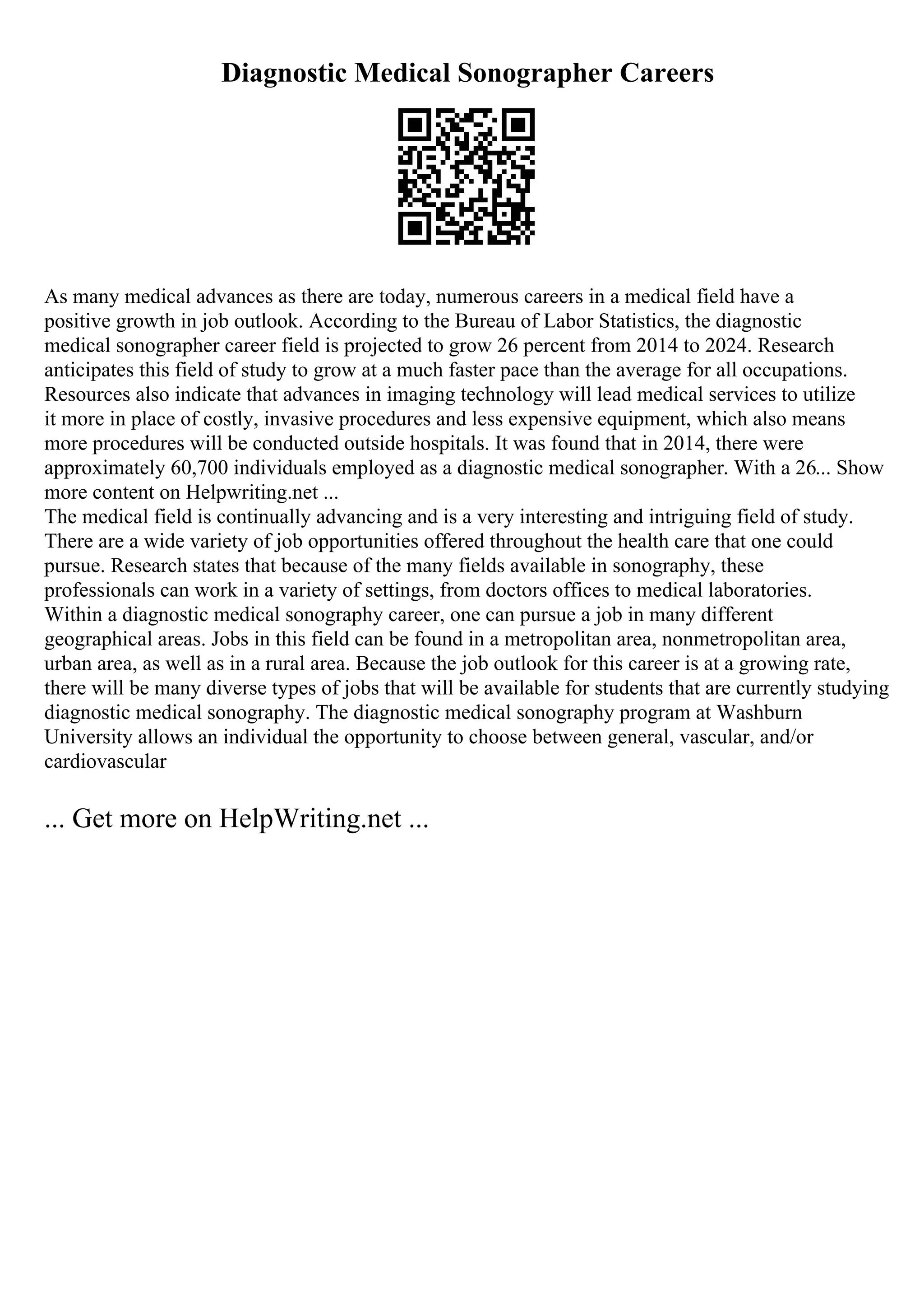 Diagnostic Medical Sonographer Careers
As many medical advances as there are today, numerous careers in a medical field have a
positive growth in job outlook. According to the Bureau of Labor Statistics, the diagnostic
medical sonographer career field is projected to grow 26 percent from 2014 to 2024. Research
anticipates this field of study to grow at a much faster pace than the average for all occupations.
Resources also indicate that advances in imaging technology will lead medical services to utilize
it more in place of costly, invasive procedures and less expensive equipment, which also means
more procedures will be conducted outside hospitals. It was found that in 2014, there were
approximately 60,700 individuals employed as a diagnostic medical sonographer. With a 26... Show
more content on Helpwriting.net ...
The medical field is continually advancing and is a very interesting and intriguing field of study.
There are a wide variety of job opportunities offered throughout the health care that one could
pursue. Research states that because of the many fields available in sonography, these
professionals can work in a variety of settings, from doctors offices to medical laboratories.
Within a diagnostic medical sonography career, one can pursue a job in many different
geographical areas. Jobs in this field can be found in a metropolitan area, nonmetropolitan area,
urban area, as well as in a rural area. Because the job outlook for this career is at a growing rate,
there will be many diverse types of jobs that will be available for students that are currently studying
diagnostic medical sonography. The diagnostic medical sonography program at Washburn
University allows an individual the opportunity to choose between general, vascular, and/or
cardiovascular
... Get more on HelpWriting.net ...
 