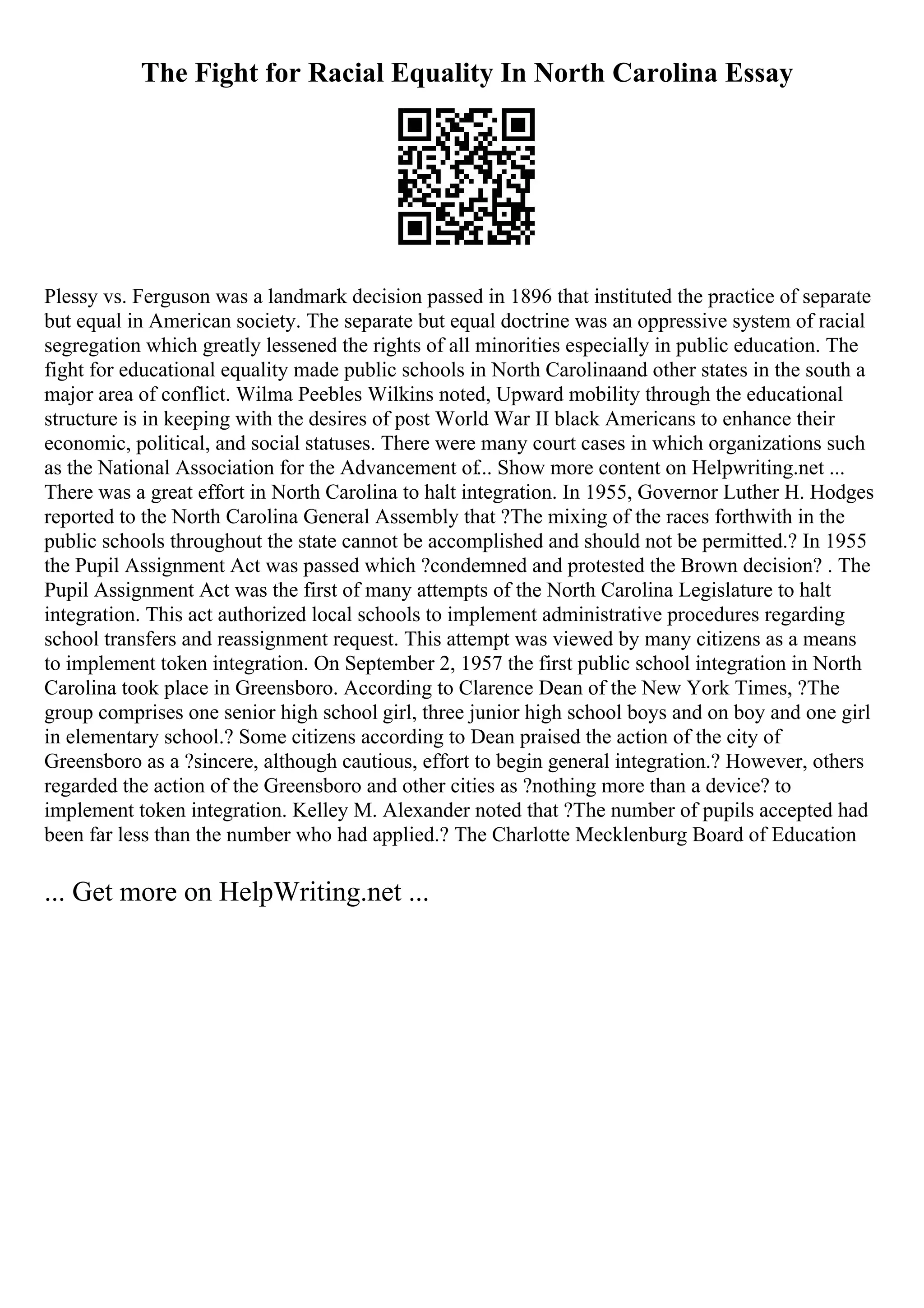 The Fight for Racial Equality In North Carolina Essay
Plessy vs. Ferguson was a landmark decision passed in 1896 that instituted the practice of separate
but equal in American society. The separate but equal doctrine was an oppressive system of racial
segregation which greatly lessened the rights of all minorities especially in public education. The
fight for educational equality made public schools in North Carolinaand other states in the south a
major area of conflict. Wilma Peebles Wilkins noted, Upward mobility through the educational
structure is in keeping with the desires of post World War II black Americans to enhance their
economic, political, and social statuses. There were many court cases in which organizations such
as the National Association for the Advancement of... Show more content on Helpwriting.net ...
There was a great effort in North Carolina to halt integration. In 1955, Governor Luther H. Hodges
reported to the North Carolina General Assembly that ?The mixing of the races forthwith in the
public schools throughout the state cannot be accomplished and should not be permitted.? In 1955
the Pupil Assignment Act was passed which ?condemned and protested the Brown decision? . The
Pupil Assignment Act was the first of many attempts of the North Carolina Legislature to halt
integration. This act authorized local schools to implement administrative procedures regarding
school transfers and reassignment request. This attempt was viewed by many citizens as a means
to implement token integration. On September 2, 1957 the first public school integration in North
Carolina took place in Greensboro. According to Clarence Dean of the New York Times, ?The
group comprises one senior high school girl, three junior high school boys and on boy and one girl
in elementary school.? Some citizens according to Dean praised the action of the city of
Greensboro as a ?sincere, although cautious, effort to begin general integration.? However, others
regarded the action of the Greensboro and other cities as ?nothing more than a device? to
implement token integration. Kelley M. Alexander noted that ?The number of pupils accepted had
been far less than the number who had applied.? The Charlotte Mecklenburg Board of Education
... Get more on HelpWriting.net ...
 