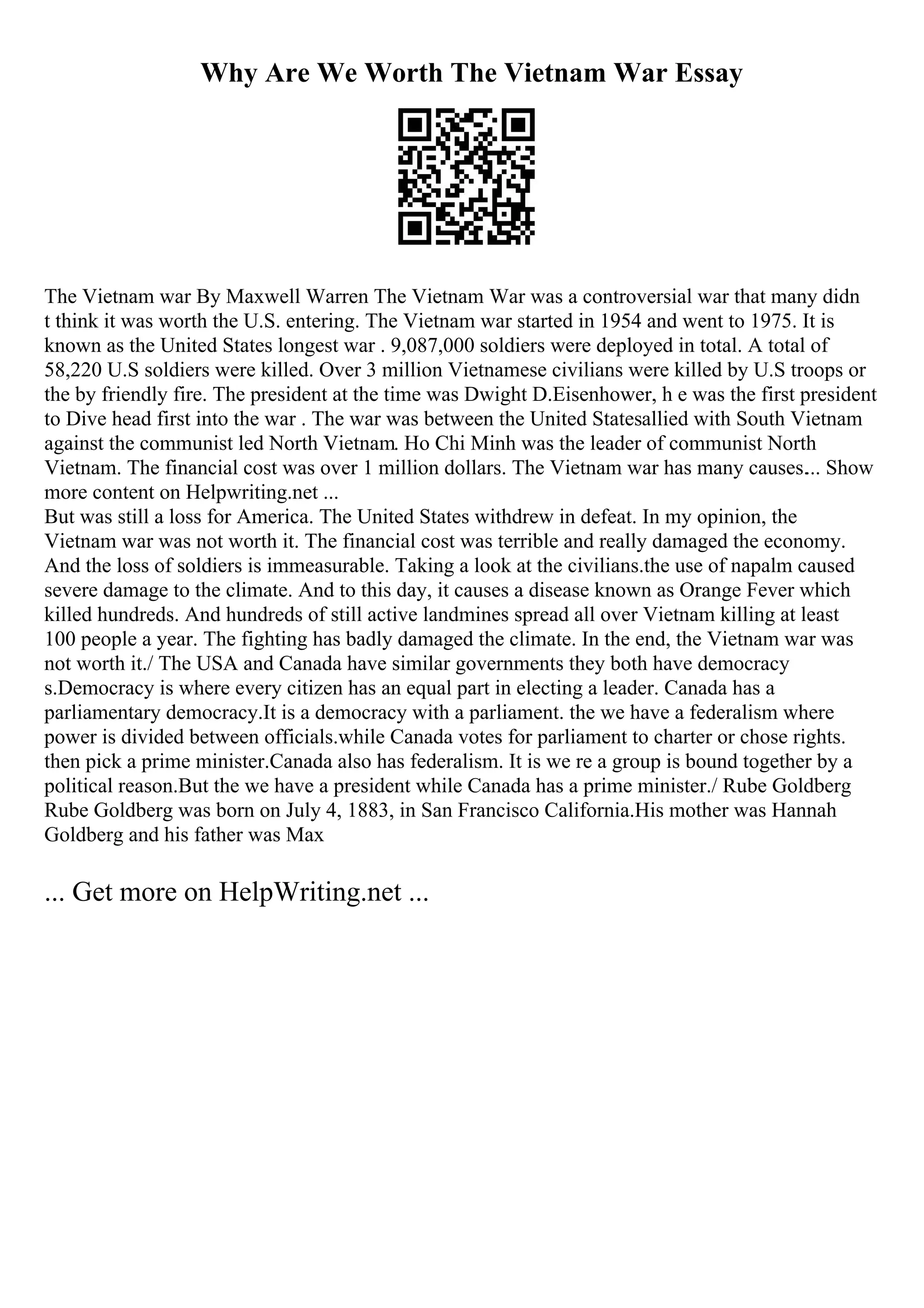 Why Are We Worth The Vietnam War Essay
The Vietnam war By Maxwell Warren The Vietnam War was a controversial war that many didn
t think it was worth the U.S. entering. The Vietnam war started in 1954 and went to 1975. It is
known as the United States longest war . 9,087,000 soldiers were deployed in total. A total of
58,220 U.S soldiers were killed. Over 3 million Vietnamese civilians were killed by U.S troops or
the by friendly fire. The president at the time was Dwight D.Eisenhower, h e was the first president
to Dive head first into the war . The war was between the United Statesallied with South Vietnam
against the communist led North Vietnam. Ho Chi Minh was the leader of communist North
Vietnam. The financial cost was over 1 million dollars. The Vietnam war has many causes.... Show
more content on Helpwriting.net ...
But was still a loss for America. The United States withdrew in defeat. In my opinion, the
Vietnam war was not worth it. The financial cost was terrible and really damaged the economy.
And the loss of soldiers is immeasurable. Taking a look at the civilians.the use of napalm caused
severe damage to the climate. And to this day, it causes a disease known as Orange Fever which
killed hundreds. And hundreds of still active landmines spread all over Vietnam killing at least
100 people a year. The fighting has badly damaged the climate. In the end, the Vietnam war was
not worth it./ The USA and Canada have similar governments they both have democracy
s.Democracy is where every citizen has an equal part in electing a leader. Canada has a
parliamentary democracy.It is a democracy with a parliament. the we have a federalism where
power is divided between officials.while Canada votes for parliament to charter or chose rights.
then pick a prime minister.Canada also has federalism. It is we re a group is bound together by a
political reason.But the we have a president while Canada has a prime minister./ Rube Goldberg
Rube Goldberg was born on July 4, 1883, in San Francisco California.His mother was Hannah
Goldberg and his father was Max
... Get more on HelpWriting.net ...
 