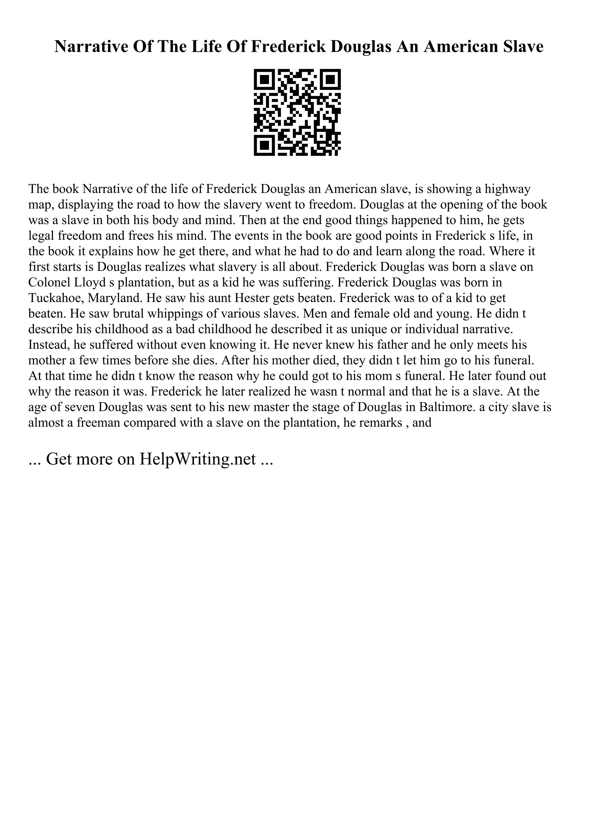 Narrative Of The Life Of Frederick Douglas An American Slave
The book Narrative of the life of Frederick Douglas an American slave, is showing a highway
map, displaying the road to how the slavery went to freedom. Douglas at the opening of the book
was a slave in both his body and mind. Then at the end good things happened to him, he gets
legal freedom and frees his mind. The events in the book are good points in Frederick s life, in
the book it explains how he get there, and what he had to do and learn along the road. Where it
first starts is Douglas realizes what slavery is all about. Frederick Douglas was born a slave on
Colonel Lloyd s plantation, but as a kid he was suffering. Frederick Douglas was born in
Tuckahoe, Maryland. He saw his aunt Hester gets beaten. Frederick was to of a kid to get
beaten. He saw brutal whippings of various slaves. Men and female old and young. He didn t
describe his childhood as a bad childhood he described it as unique or individual narrative.
Instead, he suffered without even knowing it. He never knew his father and he only meets his
mother a few times before she dies. After his mother died, they didn t let him go to his funeral.
At that time he didn t know the reason why he could got to his mom s funeral. He later found out
why the reason it was. Frederick he later realized he wasn t normal and that he is a slave. At the
age of seven Douglas was sent to his new master the stage of Douglas in Baltimore. a city slave is
almost a freeman compared with a slave on the plantation, he remarks , and
... Get more on HelpWriting.net ...
 