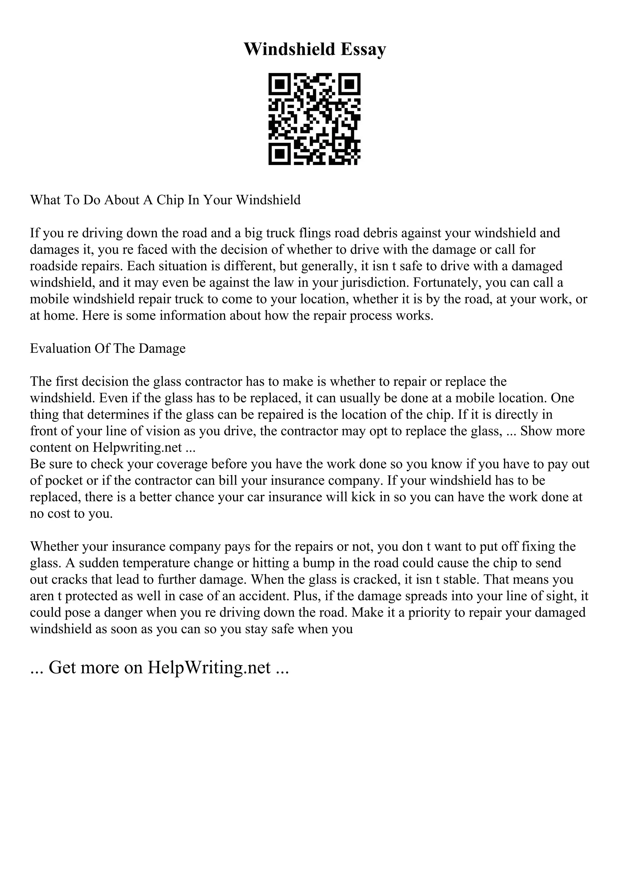 Windshield Essay
What To Do About A Chip In Your Windshield
If you re driving down the road and a big truck flings road debris against your windshield and
damages it, you re faced with the decision of whether to drive with the damage or call for
roadside repairs. Each situation is different, but generally, it isn t safe to drive with a damaged
windshield, and it may even be against the law in your jurisdiction. Fortunately, you can call a
mobile windshield repair truck to come to your location, whether it is by the road, at your work, or
at home. Here is some information about how the repair process works.
Evaluation Of The Damage
The first decision the glass contractor has to make is whether to repair or replace the
windshield. Even if the glass has to be replaced, it can usually be done at a mobile location. One
thing that determines if the glass can be repaired is the location of the chip. If it is directly in
front of your line of vision as you drive, the contractor may opt to replace the glass, ... Show more
content on Helpwriting.net ...
Be sure to check your coverage before you have the work done so you know if you have to pay out
of pocket or if the contractor can bill your insurance company. If your windshield has to be
replaced, there is a better chance your car insurance will kick in so you can have the work done at
no cost to you.
Whether your insurance company pays for the repairs or not, you don t want to put off fixing the
glass. A sudden temperature change or hitting a bump in the road could cause the chip to send
out cracks that lead to further damage. When the glass is cracked, it isn t stable. That means you
aren t protected as well in case of an accident. Plus, if the damage spreads into your line of sight, it
could pose a danger when you re driving down the road. Make it a priority to repair your damaged
windshield as soon as you can so you stay safe when you
... Get more on HelpWriting.net ...
 