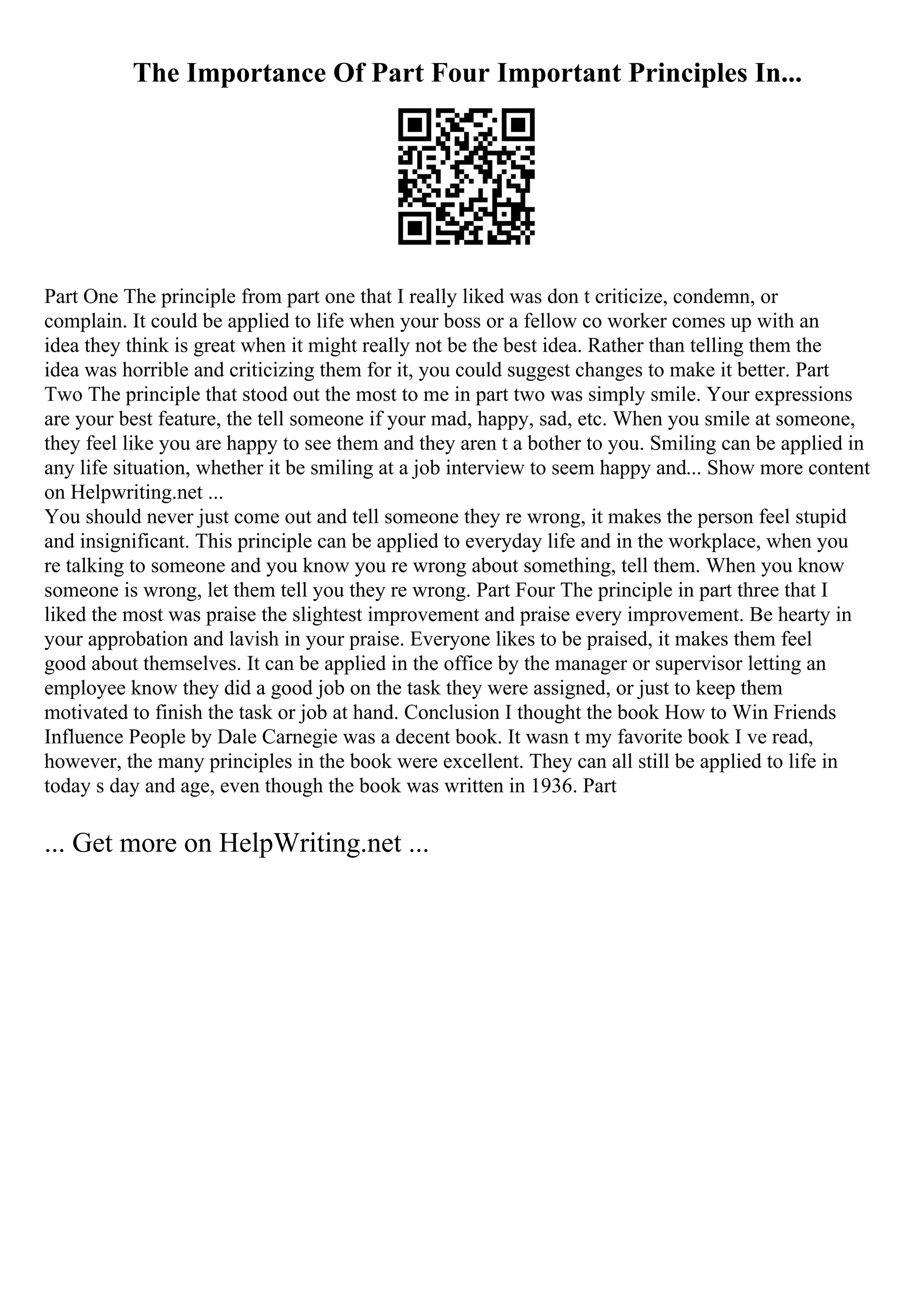 The Importance Of Part Four Important Principles In...
Part One The principle from part one that I really liked was don t criticize, condemn, or
complain. It could be applied to life when your boss or a fellow co worker comes up with an
idea they think is great when it might really not be the best idea. Rather than telling them the
idea was horrible and criticizing them for it, you could suggest changes to make it better. Part
Two The principle that stood out the most to me in part two was simply smile. Your expressions
are your best feature, the tell someone if your mad, happy, sad, etc. When you smile at someone,
they feel like you are happy to see them and they aren t a bother to you. Smiling can be applied in
any life situation, whether it be smiling at a job interview to seem happy and... Show more content
on Helpwriting.net ...
You should never just come out and tell someone they re wrong, it makes the person feel stupid
and insignificant. This principle can be applied to everyday life and in the workplace, when you
re talking to someone and you know you re wrong about something, tell them. When you know
someone is wrong, let them tell you they re wrong. Part Four The principle in part three that I
liked the most was praise the slightest improvement and praise every improvement. Be hearty in
your approbation and lavish in your praise. Everyone likes to be praised, it makes them feel
good about themselves. It can be applied in the office by the manager or supervisor letting an
employee know they did a good job on the task they were assigned, or just to keep them
motivated to finish the task or job at hand. Conclusion I thought the book How to Win Friends
Influence People by Dale Carnegie was a decent book. It wasn t my favorite book I ve read,
however, the many principles in the book were excellent. They can all still be applied to life in
today s day and age, even though the book was written in 1936. Part
... Get more on HelpWriting.net ...
 