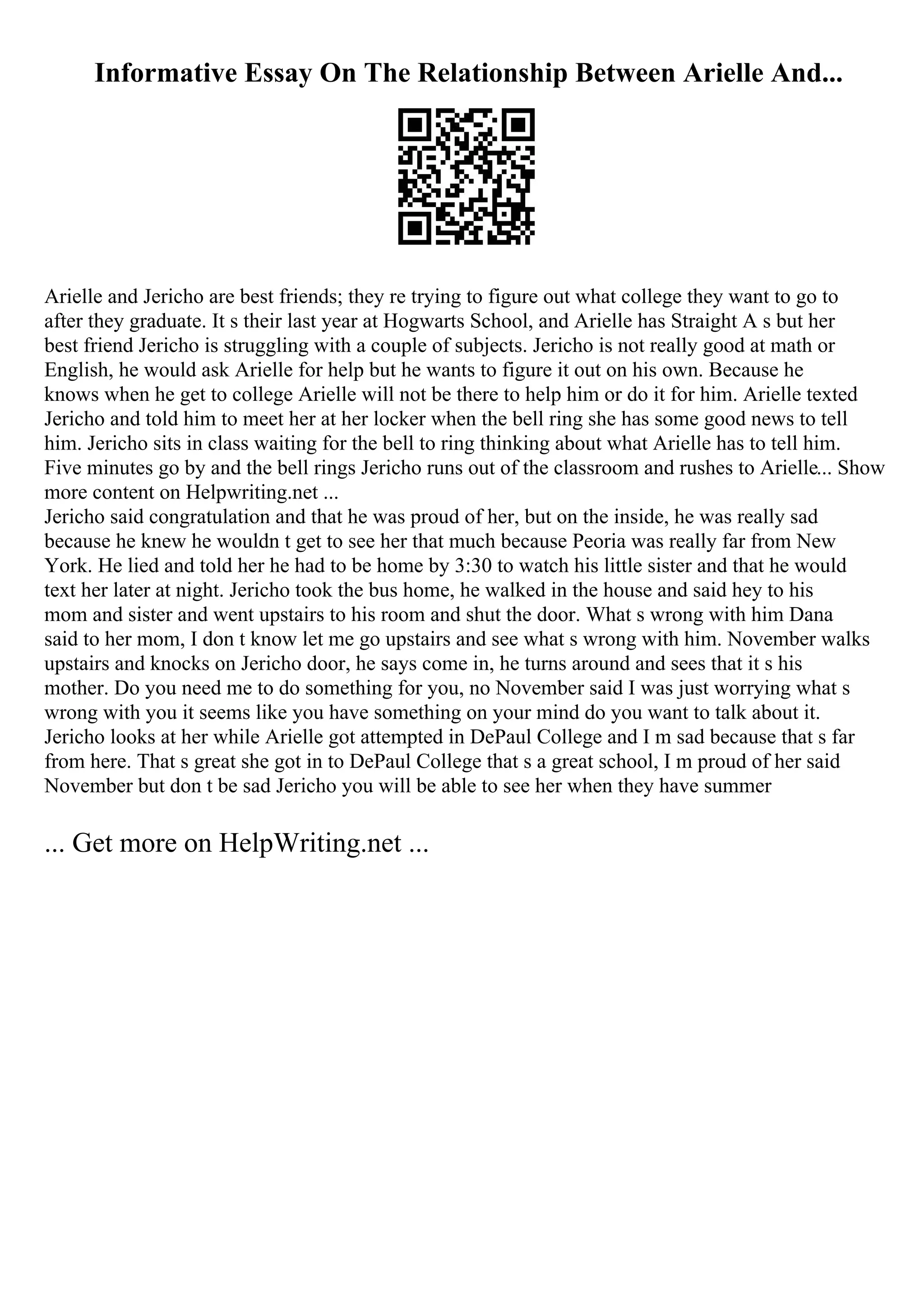 Informative Essay On The Relationship Between Arielle And...
Arielle and Jericho are best friends; they re trying to figure out what college they want to go to
after they graduate. It s their last year at Hogwarts School, and Arielle has Straight A s but her
best friend Jericho is struggling with a couple of subjects. Jericho is not really good at math or
English, he would ask Arielle for help but he wants to figure it out on his own. Because he
knows when he get to college Arielle will not be there to help him or do it for him. Arielle texted
Jericho and told him to meet her at her locker when the bell ring she has some good news to tell
him. Jericho sits in class waiting for the bell to ring thinking about what Arielle has to tell him.
Five minutes go by and the bell rings Jericho runs out of the classroom and rushes to Arielle... Show
more content on Helpwriting.net ...
Jericho said congratulation and that he was proud of her, but on the inside, he was really sad
because he knew he wouldn t get to see her that much because Peoria was really far from New
York. He lied and told her he had to be home by 3:30 to watch his little sister and that he would
text her later at night. Jericho took the bus home, he walked in the house and said hey to his
mom and sister and went upstairs to his room and shut the door. What s wrong with him Dana
said to her mom, I don t know let me go upstairs and see what s wrong with him. November walks
upstairs and knocks on Jericho door, he says come in, he turns around and sees that it s his
mother. Do you need me to do something for you, no November said I was just worrying what s
wrong with you it seems like you have something on your mind do you want to talk about it.
Jericho looks at her while Arielle got attempted in DePaul College and I m sad because that s far
from here. That s great she got in to DePaul College that s a great school, I m proud of her said
November but don t be sad Jericho you will be able to see her when they have summer
... Get more on HelpWriting.net ...
 