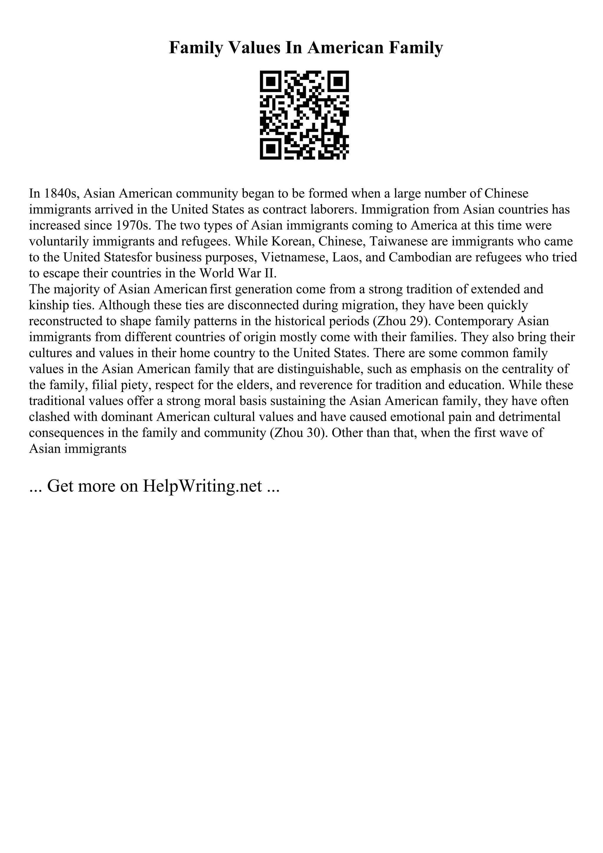 Family Values In American Family
In 1840s, Asian American community began to be formed when a large number of Chinese
immigrants arrived in the United States as contract laborers. Immigration from Asian countries has
increased since 1970s. The two types of Asian immigrants coming to America at this time were
voluntarily immigrants and refugees. While Korean, Chinese, Taiwanese are immigrants who came
to the United Statesfor business purposes, Vietnamese, Laos, and Cambodian are refugees who tried
to escape their countries in the World War II.
The majority of Asian Americanfirst generation come from a strong tradition of extended and
kinship ties. Although these ties are disconnected during migration, they have been quickly
reconstructed to shape family patterns in the historical periods (Zhou 29). Contemporary Asian
immigrants from different countries of origin mostly come with their families. They also bring their
cultures and values in their home country to the United States. There are some common family
values in the Asian American family that are distinguishable, such as emphasis on the centrality of
the family, filial piety, respect for the elders, and reverence for tradition and education. While these
traditional values offer a strong moral basis sustaining the Asian American family, they have often
clashed with dominant American cultural values and have caused emotional pain and detrimental
consequences in the family and community (Zhou 30). Other than that, when the first wave of
Asian immigrants
... Get more on HelpWriting.net ...
 