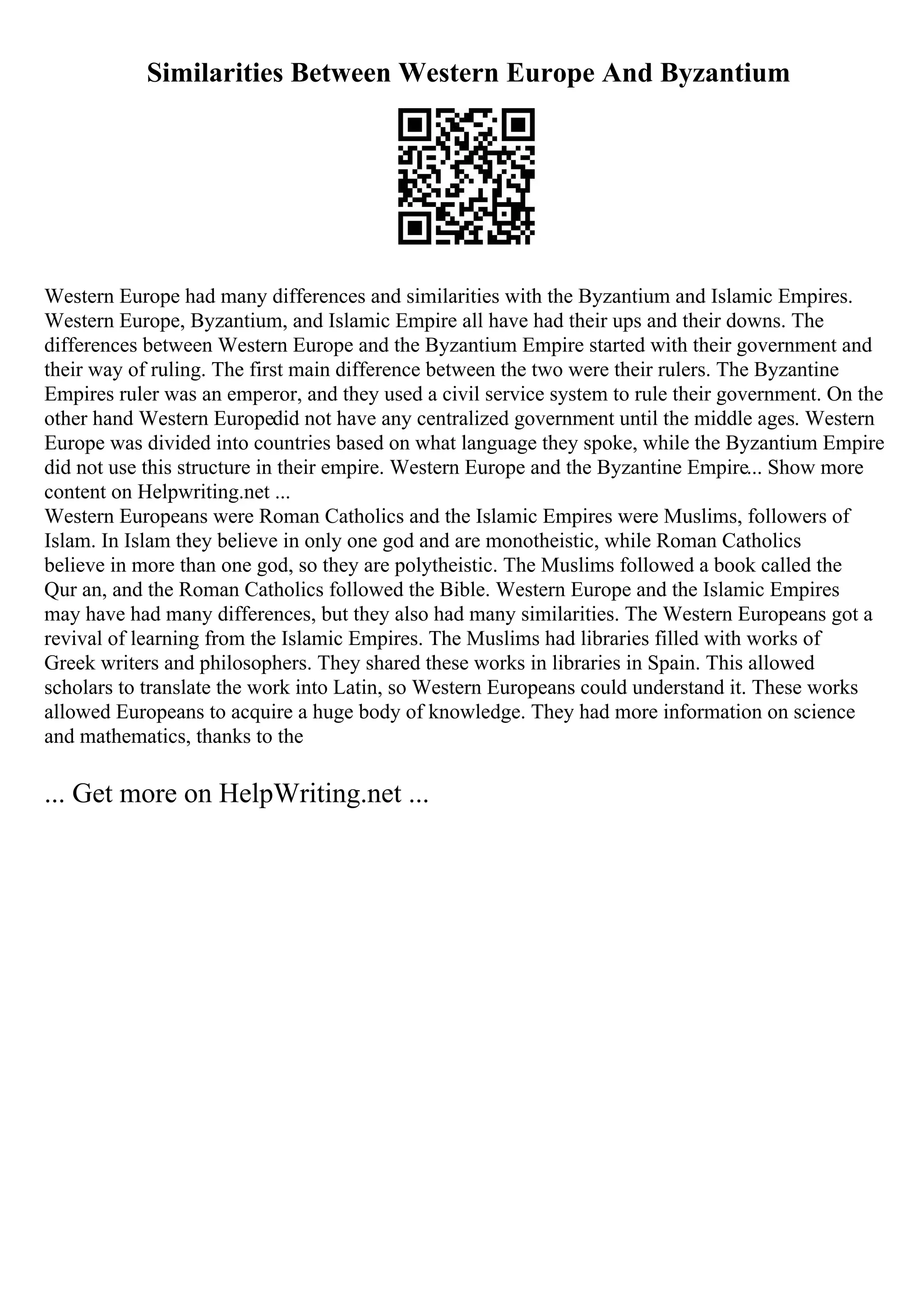 Similarities Between Western Europe And Byzantium
Western Europe had many differences and similarities with the Byzantium and Islamic Empires.
Western Europe, Byzantium, and Islamic Empire all have had their ups and their downs. The
differences between Western Europe and the Byzantium Empire started with their government and
their way of ruling. The first main difference between the two were their rulers. The Byzantine
Empires ruler was an emperor, and they used a civil service system to rule their government. On the
other hand Western Europedid not have any centralized government until the middle ages. Western
Europe was divided into countries based on what language they spoke, while the Byzantium Empire
did not use this structure in their empire. Western Europe and the Byzantine Empire... Show more
content on Helpwriting.net ...
Western Europeans were Roman Catholics and the Islamic Empires were Muslims, followers of
Islam. In Islam they believe in only one god and are monotheistic, while Roman Catholics
believe in more than one god, so they are polytheistic. The Muslims followed a book called the
Qur an, and the Roman Catholics followed the Bible. Western Europe and the Islamic Empires
may have had many differences, but they also had many similarities. The Western Europeans got a
revival of learning from the Islamic Empires. The Muslims had libraries filled with works of
Greek writers and philosophers. They shared these works in libraries in Spain. This allowed
scholars to translate the work into Latin, so Western Europeans could understand it. These works
allowed Europeans to acquire a huge body of knowledge. They had more information on science
and mathematics, thanks to the
... Get more on HelpWriting.net ...
 