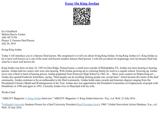 Essay On King Jordan
Eve Gizelbach
Malina Dravis–Tucker
AM 145 TTH
Project 3: Famous Deaf Person
July 26, 2016
Irving King Jordan
Today I will introduce you to a famous Deaf person. My assignment is to tell you about Irving King Jordan. Irving King Jordan or I. King Jordan as
he is most well known as is one of the most well known modern famous Deaf person. I will tell you about his beginnings, how he became Deaf and
what he is most well known for.
King Jordan was born on June 16, 1943 in Glen Ridge, Pennsylvania; a small town outside of Philadelphia, PA. Jordan was born hearing to hearing
parents. Jordan had two sisters who were also hearing. With Jordan growing up in a hearing family he went to a regular school. Growing up, Jordan
never met a Deaf or hard of hearing person. Jordan graduated from Penncrest High School in 1962. In ... Show more content on Helpwriting.net ...
Jordan also quoted Frederick Schreibert, saying, "Deaf people can do anything hearing people can, except hear," which became the motto of the deaf
community. Jordan continues to be an ambassador to the Deaf community. Jordan holds many awards and honorary degrees ranging from the
Presidential Citizen's Medal and Washingtonian of the Year. Jordan also was appointed to the President's Committee on Employment of people with
Disabilities in 1990 and again in 1993. Currently Jordan lives in Maryland with his wife.
Works Cited
"ABILITY Magazine | I. King Jordan Interview." ABILITY Magazine | I. King Jordan Interview. N.p., n.d. Web. 21 July 2016.
"Gallaudet University Students Protest for a Deaf University President (Deaf President Now), 1988." Global Nonviolent Action Database. N.p., n.d.
Web. 25 July 2016.
 
