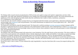 Essay on Knowledge Management Research
The findings of this research cleared conceptualization of KM activities and a guide to using social capital to support those activities within
organisations. This study made significant contributions across multiple areas of knowledge management research. This section demonstrates the
significance of this study through giving further details about the contributions that it makes to theory, transference, and practice.
9.2.1 Contribution to social capital theory
For the first time, this research combines seventeen factors in an integrated model that includes social capital theory, information technology support,
and knowledge work management and work performance. The research demonstrates an empirical test of social capital theory with ... Show more
content on Helpwriting.net ...
The framework is described by using the integrated model. The framework is useful in assisting knowledge management project managers and the
developers to understand the process and the components in the implementation of KM activities, and to understand how to improve knowledge worker
performance. The framework can assist knowledge workers to focus on factors which contribute to improved work performance in terms of individual,
team, and organisational performance.
9.3 Limitations of the research
The findings of this study should be treated with caution due to some limitations. First, this study focuses on four universities. This choice enables to
examine the research questions with considerable richness, thereby enhancing the study's validity and reliability. It also helps to examine knowledge
management in academic institutions where knowledge seems to be of dominant importance. However, the generalisability of the findings is
potentially limited by the fact that all the respondents belong to the same type of organisations, and also that there are several from each of all level.
Like other organisations, Thai Universities have its unique strategic, structural, and cultural attributes, and it remains to be seen whether these results
can be generalized to other kind of organisations.
Second, this study is static in nature. If it has conducted the study longitudinally, it may have been better able to assess the temporal ordering of the
research
... Get more on HelpWriting.net ...
 