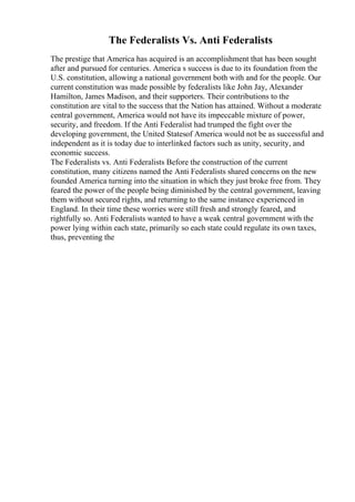 The Federalists Vs. Anti Federalists
The prestige that America has acquired is an accomplishment that has been sought
after and pursued for centuries. America s success is due to its foundation from the
U.S. constitution, allowing a national government both with and for the people. Our
current constitution was made possible by federalists like John Jay, Alexander
Hamilton, James Madison, and their supporters. Their contributions to the
constitution are vital to the success that the Nation has attained. Without a moderate
central government, America would not have its impeccable mixture of power,
security, and freedom. If the Anti Federalist had trumped the fight over the
developing government, the United Statesof America would not be as successful and
independent as it is today due to interlinked factors such as unity, security, and
economic success.
The Federalists vs. Anti Federalists Before the construction of the current
constitution, many citizens named the Anti Federalists shared concerns on the new
founded America turning into the situation in which they just broke free from. They
feared the power of the people being diminished by the central government, leaving
them without secured rights, and returning to the same instance experienced in
England. In their time these worries were still fresh and strongly feared, and
rightfully so. Anti Federalists wanted to have a weak central government with the
power lying within each state, primarily so each state could regulate its own taxes,
thus, preventing the
 