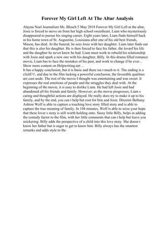 Forever My Girl Left At The Altar Analysis
Alayna Noel Journalism Ms. Blosch 5 May 2018 Forever My Girl Left at the altar,
Josie is forced to move on from her high school sweetheart, Liam who mysteriously
disappeared to pursue his singing career. Eight years later, Liam finds himself back
in his home town of St. Augustine, Louisiana after one of his old best friends,
Mason, has died. At the funeral, he sees Josie with her daughter. Liam later finds out
that this is also his daughter. He is then forced to face his father, the loveof his life
and the daughter he never knew he had. Liam must work to rebuild his relationship
with Josie and spark a new one with his daughter, Billy. In this drama filled romance
movie, Liam has to face the mistakes of his past, and work to change if he ever...
Show more content on Helpwriting.net ...
It has a happy conclusion, but it is basic and there isn t much to it. The ending is a
clichГ©, and due to the film lacking a powerful conclusion, the favorable qualities
are cast aside. The rest of the movie I thought was entertaining and was sweet. It
expresses the real emotions of people and the struggles they deal with. At the
beginning of the movie, it is easy to dislike Liam. He had left Josie and had
abandoned all his friends and family. However, as the movie progresses, Liam s
caring and thoughtful actions are displayed. He really does try to make it up to his
family, and by the end, you can t help but root for him and Josie. Director Bethany
Ashton Wolf is able to capture a touching love story filled story and is able to
capture the true meaning of family. In 104 minutes, Wolf is able to seize your hope
that these lover s story is still worth holding onto. Sassy little Billy, helps in adding
the comedy factor to the film, with her little comments that can t help but leave you
snickering. Billy adds the perspective of a child into this love story. She doesn t
know her father but is eager to get to know him. Billy always has the smartest
remarks and adds style to the
 