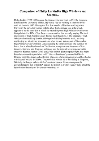 Comparison of Philip LarkinВґs High Windows and
Seamus...
Philip Larkin (1922 1895) was an English novelist and poet, in 1955 he became a
Liberian at the University of Hull. He would stay on working at the University
until his death in 1895. During the first few months of his time working at the
University he stayed in various bedsits, after this he moved into a flat which
appears to be the same flat in which he wrote his poem High Windows which was
first published in 1974. Clive James commented on this poem by saying: The total
impression of High Windows is of despair made beautiful. 1 The speaker of High
Windows is most likely Larkin, although he is hiding behind a mask, not truly
confirming his identity as he narrates on what he sees looking out of his window.
High Windows was written in London during the time known as The Summer of
Love, this is when Bands such as The Beatles brought around the craze of free
thinkers, free love and drug use; no longer was the topic of sex whispered in the
shadows. Seamus Heaney (1939 2013) was an Irish poet and playwright. His poem
Punishment was first published in 1975 in a collection of poems called North.
Heaney wrote this poem and collection of poems after discovering several bog bodies
which dated back to the 1500s. The particular women he is describing in the poem,
Windeby, is thought to have died of unnatural causes. Heaney compares the
circumstances to that of the IRA against the British in Ulster. Heaney talks about the
injustice and brutality of the crimes committed to
 