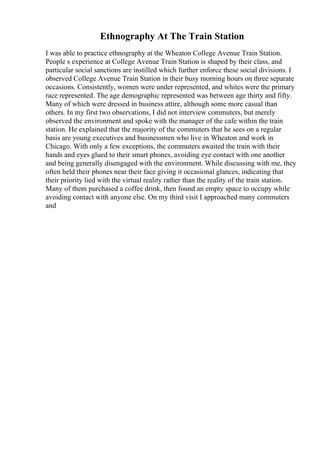 Ethnography At The Train Station
I was able to practice ethnography at the Wheaton College Avenue Train Station.
People s experience at College Avenue Train Station is shaped by their class, and
particular social sanctions are instilled which further enforce these social divisions. I
observed College Avenue Train Station in their busy morning hours on three separate
occasions. Consistently, women were under represented, and whites were the primary
race represented. The age demographic represented was between age thirty and fifty.
Many of which were dressed in business attire, although some more casual than
others. In my first two observations, I did not interview commuters, but merely
observed the environment and spoke with the manager of the cafe within the train
station. He explained that the majority of the commuters that he sees on a regular
basis are young executives and businessmen who live in Wheaton and work in
Chicago. With only a few exceptions, the commuters awaited the train with their
hands and eyes glued to their smart phones, avoiding eye contact with one another
and being generally disengaged with the environment. While discussing with me, they
often held their phones near their face giving it occasional glances, indicating that
their priority lied with the virtual reality rather than the reality of the train station.
Many of them purchased a coffee drink, then found an empty space to occupy while
avoiding contact with anyone else. On my third visit I approached many commuters
and
 