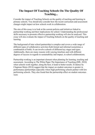 The Impact Of Teaching Schools On The Quality Of
Teaching...
Consider the impact of Teaching Schools on the quality of teaching and learning in
primary schools. You should also consider how the recent curriculum and assessment
changes might impact on how schools work in collaboration.
The aim of this essay is to look at the current policies and initiatives linked to
partnership working and their implications for school. Understanding the professional
skills necessary to promote effective partnership working will also be analysed. This
essay will also evaluate the impact of Teaching Schools on the quality of teaching and
learning.
The background of inter school partnership is complex and covers a wide range of
different types of collaborative activities both formal and informal (sometimes a
combination of both). It can involve schools of different key stages and types.
Additionally, there are many reasons with varying timelines and with different
degrees of success in regards to sustainability and impact, in school collaborations.
Partnership working is an important element when planning for learning, teaching and
assessment. According to The White Paper The Importance of Teaching (DfE, 2010)
when schools work together, along the best, it leads to better results. Evidence by
Chapman Muijs (2014) suggest that the impact on student outcomes is greater in
performance partnerships especially where high performing schools partner with low
performing schools. They also found that the partnership effect on student outcomes
were
 
