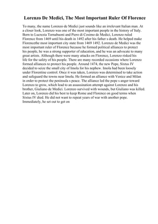 Lorenzo De Medici, The Most Important Ruler Of Florence
To many, the name Lorenzo de Medici just sounds like an irrelevant Italian man. At
a closer look, Lorenzo was one of the most important people in the history of Italy.
Born to Lucrezia Tornabuoni and Piero di Cosimo de Medici, Lorenzo ruled
Florence from 1469 until his death in 1492 after his father s death. He helped make
Florencethe most important city state from 1469 1492. Lorenzo de Medici was the
most important ruler of Florence because he formed political alliances to protect
his people, he was a strong supporter of education, and he was an advocate to many
great artists. Although there were many attacks on Florence, Lorenzo risked his
life for the safety of his people. There are many recorded occasions where Lorenzo
formed alliances to protect his people. Around 1474, the new Pope, Sixtus IV
decided to seize the small city of Imola for his nephew. Imola had been loosely
under Florentine control. Once it was taken, Lorenzo was determined to take action
and safeguard the towns near Imola. He formed an alliance with Venice and Milan
in order to protect the peninsula s peace. The alliance led the pope s anger toward
Lorenzo to grow, which lead to an assassination attempt against Lorenzo and his
brother, Giuliano de Medici. Lorenzo survived with wounds, but Giuliano was killed.
Later on, Lorenzo did his best to keep Rome and Florence on good terms when
Sixtus IV died. He did not want to repeat years of war with another pope.
Immediately, he set out to get on
 