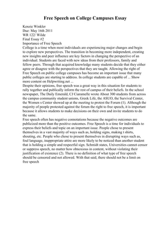 Free Speech on College Campuses Essay
Kenzie Winkler
Due: May 16th 2011
WR 122/ Wilde
Final Essay #2
Importance of Free Speech
College is a time when most individuals are experiencing major changes and begin
to explore new perspectives. The transition in becoming more independent, creating
new insights and peer influence are key factors in changing the perspective of an
individual. Students are faced with new ideas from their professors, family and
fellow peers. Through that acquired knowledge many students decide that they either
agree or disagree with the perspectives that they are taught. Allowing the right of
Free Speech on public college campuses has become an important issue that many
public colleges are starting to address. In college students are capable of ... Show
more content on Helpwriting.net ...
Despite their opinions, free speech was a great way in this situation for students to
rally together and publically inform the rest of campus of their beliefs. In the school
newspaper, The Daily Emerald, CJ Ciaramelle wrote About 300 students from across
the campus community student unions, Greek Life, the ASUO, the Survival Center,
the Women s Center showed up at the meeting to protest the Forum (1). Although the
majority of people protested against the forum the right to free speech, it is important
because it allows students to make decisions on their own and invite students to do
the same.
Free speech often has negative connotations because the negative outcomes are
publicized more than the positive outcomes. Free Speech is a time for individuals to
express their beliefs and topic on an important issue. People chose to present
themselves in a vast majority of ways such as, holding signs, making t shirts,
shouting, etc. People who chose to present themselves in disrupting ways such as,
foul language, inappropriate attire are more likely to be noticed than another student
that is holding a simple and respectful sign. Schmidt states, Universities cannot censor
or suppress speech, no matter how obnoxious in content, without violating their
justification of existence (2). There is no definition of what type of free speech
should be censored and not allowed. With that said, there should not be a limit on
free speech
 