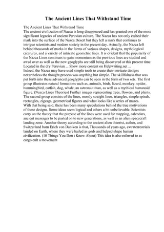 The Ancient Lines That Withstand Time
The Ancient Lines That Withstand Time
The ancient civilization of Nazca is long disappeared and has granted one of the most
significant legacies of ancient Peruvian culture. The Nazca has not only etched their
mark into the surface of the Nazca Desert but they left a mark that continues to
intrigue scientists and modern society in the present day. Actually, the Nazca left
behind thousands of marks in the forms of various shapes, designs, mythological
creatures, and a variety of intricate geometric lines. It is evident that the popularity of
the Nazca Lines continues to gain momentum as the previous lines are studied and
awed over as well as the new geoglyphs are still being discovered at this present time.
Located in the dry Peruvian ... Show more content on Helpwriting.net ...
Indeed, the Nazca may have used simple tools to create their intricate designs
nevertheless the thought process was anything but simple. The skillfulness that was
put forth into these advanced geoglyphs can be seen in the form of two sets. The first
group illustrates natural formations such as, animals, birds, lizard, monkey, spider,
hummingbird, catfish, dog, whale, an astronaut man, as well as a mythical humanoid
figure. (Nazca Lines Theories) Further images representing trees, flowers, and plants.
The second group consists of the lines, mostly straight lines, triangles, simple spirals,
rectangles, zigzags, geometrical figures and what looks like a series of mazes.
With that being said, there has been many speculations behind the true motivations
of these designs. Some ideas seem logical and others a bit unbelievable. Scientists
carry on the theory that the purpose of the lines were used for mapping, calendars,
ancient messages to be pasted on to new generations, as well as an alien spacecraft
landing zone. Another theory according to the ancient alien theorist, author, and
Switzerland born Erich von Daniken is that, Thousands of years ago, extraterrestrials
landed on Earth, where they were hailed as gods and helped shape human
civilization. (10 Things You Don t Know About) This idea is also referred to as
cargo cult a movement
 