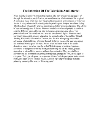The Invention Of The Television And Internet
What exactly is remix? Remix is the creation of a new or derivative piece of art
through the alteration, modification, or transformation of elements of the original.
A remix is a piece of art that may have had items added, appropriated, or removed.
Remix is everywhere and is nothing new in public space. People have been doing
it for hundreds of years by altering paintings and other artistic art pieces. The advent
of new technology and different forms of media have allowed people to remix in
entirely different ways, utilizing new techniques, materials, and ideas. The
popularization of the television and Internet has allowed digital forms of remix,
previously impossible or only attainable for a small niche of the public. Though
Banksy, Electronic Disturbance Theater, and the Yes Men group have taken
advantage of digital forms of remix through different means, the Yes Men group
has remixed public space the best. Artists often put their work in the public
domain or space, but what exactly is that? Public space is just that, locations
accessible to the public with the most general being out on the streets, places
accessible or viewable to anyone without discrimination. They are visible to
anyone who has the means of getting to the place, charges no fees, and is open to
everyone. This type of space encompasses sides of buildings exposed to the street,
parks, and open spaces such as plazas. Another type of public space includes
privately owned public spaces. These types of
 