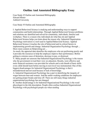 Outline And Annotated Bibliography Essay
Case Study #5 Outline and Annotated Bibliography
Edward Minter
Ashford University
Case Study #5 Outline and Annotated Bibliography
I. Applied Behavioral Science is studying and understanding ways to support
communities and build relationships. Through Applied Behavioral Science problems
and solutions are identified and solved for community, individuals, families and
workplace. There is a reason why individuals do what they do and Applied
Behavioral Science helps you learn about the reason why. Industrial Organization
Psychology motivation is a tool used in Applied Behavioral Science. Applied
Behavioral Science it teaches the role of behavioral and its critical factors in
implementing growth and change. Industrial Organization Psychology through ...
Show more content on Helpwriting.net ...
As much, the appraisal data identifies the employees who are performing poorly and
it provides the resources to help the employee improve their performance. Before
getting to extreme cases of demotion, decrease in pay, or dismissal.
V. Many people are unaware that Industrial Organizational Psychology is the reason
why the government revised their view on education. Results, were effective and
more financial assistance was provided for schools and a rule thumb of basic skills
every child should learn before moving to next level was instrumented. One of this
biggest disadvantages for Industrial Organizational Psychology is that it
misunderstood and not used because of lack of knowledge.
A. Industrial Organizational Psychology has a part in identifying the inequity of
wages between men and women. And the unfair working conditions for employees
not getting proper breaks and time off. There are still many things industrial
organizational psychology has not changed
B. Another disadvantage is for Industrial Organizational Psychology is the word
phycologist in the title description. People often confuse Industrial Organizational
Psychology with psychologist people see when needing
 
