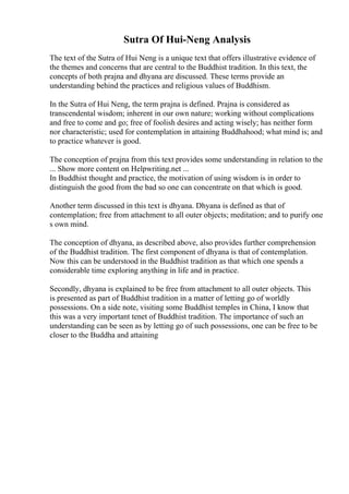 Sutra Of Hui-Neng Analysis
The text of the Sutra of Hui Neng is a unique text that offers illustrative evidence of
the themes and concerns that are central to the Buddhist tradition. In this text, the
concepts of both prajna and dhyana are discussed. These terms provide an
understanding behind the practices and religious values of Buddhism.
In the Sutra of Hui Neng, the term prajna is defined. Prajna is considered as
transcendental wisdom; inherent in our own nature; working without complications
and free to come and go; free of foolish desires and acting wisely; has neither form
nor characteristic; used for contemplation in attaining Buddhahood; what mind is; and
to practice whatever is good.
The conception of prajna from this text provides some understanding in relation to the
... Show more content on Helpwriting.net ...
In Buddhist thought and practice, the motivation of using wisdom is in order to
distinguish the good from the bad so one can concentrate on that which is good.
Another term discussed in this text is dhyana. Dhyana is defined as that of
contemplation; free from attachment to all outer objects; meditation; and to purify one
s own mind.
The conception of dhyana, as described above, also provides further comprehension
of the Buddhist tradition. The first component of dhyana is that of contemplation.
Now this can be understood in the Buddhist tradition as that which one spends a
considerable time exploring anything in life and in practice.
Secondly, dhyana is explained to be free from attachment to all outer objects. This
is presented as part of Buddhist tradition in a matter of letting go of worldly
possessions. On a side note, visiting some Buddhist temples in China, I know that
this was a very important tenet of Buddhist tradition. The importance of such an
understanding can be seen as by letting go of such possessions, one can be free to be
closer to the Buddha and attaining
 