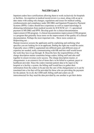 Nt1330 Unit 3
Inpatient coders have certifications allowing them to work exclusively for hospitals
or facilities. An expertise in medical record review is a must, along with an up to
date status with coding rule changes, regulations and issues for medical coding,
reimbursements and compliance under MS DRG and Inpatient Prospective Payment
Systems (IPPS). Coders should have experience as well as expert knowledge in
abstracting information from medical records for ICD 9CM vol. 1 3, specialized
payment in MS DRG and IPPS. Develop goals for a clinical documentation
improvement (CDI) program. A clinical documentation improvement (CDI) program
is a program that generally focus more on the improvement of the quality of a clinical
documentation. Perhaps the most important role... Show more content on
Helpwriting.net ...
Human resources screens the applicants and by explaining and outlining what
specifics you are looking for in an applicant, finding the right one would be easier.
Especially since e HIM is segmented into different parts and different areas of
expertise are needed, really communicating with HR and hire staff would lessen
the work they have to go through. B. Describe how the responsibilities of the
charge description master committee brings coders, billing staff and cdm staff
together to ensure revenue cycle success. The charge description master, or
chargemaster, is an extensive list of items that s to be billed to a patient, payer or
healthcare provider. Since the coders translate patient data to be input in the
hospital or a facility s system, the billing staff would have to gather their
information from the coders to be put into the care of the chargemaster so it can be
translated into a list that will be provided for those who are providing the payment
for the patient. So in all, the CDM staff, billing staff and coders are all
interconnected for they need the data provided by one another to get their duties
 