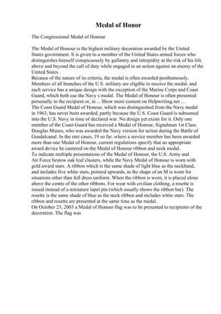 Medal of Honor
The Congressional Medal of Honour
The Medal of Honour is the highest military decoration awarded by the United
States government. It is given to a member of the United States armed forces who
distinguishes himself conspicuously by gallantry and intrepidity at the risk of his life
above and beyond the call of duty while engaged in an action against an enemy of the
United States .
Because of the nature of its criteria, the medal is often awarded posthumously.
Members of all branches of the U.S. military are eligible to receive the medal, and
each service has a unique design with the exception of the Marine Corps and Coast
Guard, which both use the Navy s medal. The Medal of Honour is often presented
personally to the recipient or, in ... Show more content on Helpwriting.net ...
The Coast Guard Medal of Honour, which was distinguished from the Navy medal
in 1963, has never been awarded, partly because the U.S. Coast Guard is subsumed
into the U.S. Navy in time of declared war. No design yet exists for it. Only one
member of the Coast Guard has received a Medal of Honour, Signalman 1st Class
Douglas Munro, who was awarded the Navy version for action during the Battle of
Guadalcanal. In the rare cases, 19 so far, where a service member has been awarded
more than one Medal of Honour, current regulations specify that an appropriate
award device be cantered on the Medal of Honour ribbon and neck medal.
To indicate multiple presentations of the Medal of Honour, the U.S. Army and
Air Force bestow oak leaf clusters, while the Navy Medal of Honour is worn with
gold award stars. A ribbon which is the same shade of light blue as the neckband,
and includes five white stars, pointed upwards, in the shape of an M is worn for
situations other than full dress uniform. When the ribbon is worn, it is placed alone
above the centre of the other ribbons. For wear with civilian clothing, a rosette is
issued instead of a miniature lapel pin (which usually shows the ribbon bar). The
rosette is the same shade of blue as the neck ribbon and includes white stars. The
ribbon and rosette are presented at the same time as the medal.
On October 23, 2003 a Medal of Honour flag was to be presented to recipients of the
decoration. The flag was
 