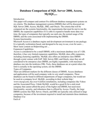 Database Comparison of SQL Server 2000, Access,
MySQL,...
Introduction
This paper will compare and contrast five different database management systems on
six criteria. The database management systems (DBMS) that will be discussed are
SQL Server 2000, Access, MySQL, DB2, and Oracle. The criteria that will be
compared are the systems functionality, the requirements that must be met to run the
DBMS, the expansion capabilities if it is able to expand to handle more data over
time, the types of companies that typically use each one, the normal usage of the
DBMS, and the costs associated with implementing the DBMS.
System functionality
Microsoft Access is a database engine and development environment in one package.
It is typically workstation based, and designed to be easy to use, even for users ...
Show more content on Helpwriting.net ...
Expansion Capabilities
Access is considered to be a small DBMS, with a maximum database size of 1 GB;
therefore, it has very limited expansion capabilities. MySQL does offer expansion,
including clustering capability. MySQL also offers an enterprise class DBMS
through a joint venture with SAP. SQL Server, DB2, and Oracle, since they are all
considered to be enterprise class DBMS, are highly expandable, with maximum
database size into the terabytes (TB). Truly, these databases are at a point where the
limit is actually in the operating system, not the DBMS.
Types of Companies
There are different markets for the different classes of DBMS. Access databases
and applications will be used company wide in very small companies. These
databases can be found in different departments of larger companies, but would not
be used at a company level. MySQL, according to their website http:/
/www.mysql.com, has over 6 million installations, including companies like Yahoo
and the Associated Press. I think MySQL would be a good fit for a mid sized
company that cannot afford the price of the higher end DBMS, but need more
functionality, security, and robustness than is offered by Access. Finally, the large
DBMS systems like SQL Server, Oracle, and DB2 are typically only utilized in large
companies, because of the investment required to install and maintain these databases.
Database Use
Each of
 