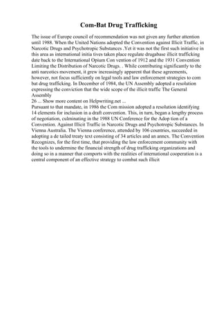 Com-Bat Drug Trafficking
The issue of Europe council of recommendation was not given any further attention
until 1988. When the United Nations adopted the Convention against Illicit Traffic, in
Narcotic Drugs and Psychotropic Substances .Yet it was not the first such initiative in
this area as international initia tives taken place regulate drugabase illicit trafficking
date back to the International Opium Con vention of 1912 and the 1931 Convention
Limiting the Distribution of Narcotic Drugs. . While contributing significantly to the
anti narcotics movement, it grew increasingly apparent that these agreements,
however, not focus sufficiently on legal tools and law enforcement strategies to com
bat drug trafficking. In December of 1984, the UN Assembly adopted a resolution
expressing the conviction that the wide scope of the illicit traffic The General
Assembly
26 ... Show more content on Helpwriting.net ...
Pursuant to that mandate, in 1986 the Com mission adopted a resolution identifying
14 elements for inclusion in a draft convention. This, in turn, began a lengthy process
of negotiation, culminating in the 1988 UN Conference for the Adop tion of a
Convention. Against Illicit Traffic in Narcotic Drugs and Psychotropic Substances. In
Vienna Australia. The Vienna conference, attended by 106 countries, succeeded in
adopting a de tailed treaty text consisting of 34 articles and an annex. The Convention
Recognizes, for the first time, that providing the law enforcement community with
the tools to undermine the financial strength of drug trafficking organizations and
doing so in a manner that comports with the realities of international cooperation is a
central component of an effective strategy to combat such illicit
 