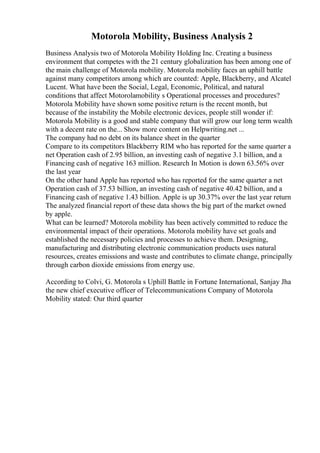 Motorola Mobility, Business Analysis 2
Business Analysis two of Motorola Mobility Holding Inc. Creating a business
environment that competes with the 21 century globalization has been among one of
the main challenge of Motorola mobility. Motorola mobility faces an uphill battle
against many competitors among which are counted: Apple, Blackberry, and Alcatel
Lucent. What have been the Social, Legal, Economic, Political, and natural
conditions that affect Motorolamobility s Operational processes and procedures?
Motorola Mobility have shown some positive return is the recent month, but
because of the instability the Mobile electronic devices, people still wonder if:
Motorola Mobility is a good and stable company that will grow our long term wealth
with a decent rate on the... Show more content on Helpwriting.net ...
The company had no debt on its balance sheet in the quarter
Compare to its competitors Blackberry RIM who has reported for the same quarter a
net Operation cash of 2.95 billion, an investing cash of negative 3.1 billion, and a
Financing cash of negative 163 million. Research In Motion is down 63.56% over
the last year
On the other hand Apple has reported who has reported for the same quarter a net
Operation cash of 37.53 billion, an investing cash of negative 40.42 billion, and a
Financing cash of negative 1.43 billion. Apple is up 30.37% over the last year return
The analyzed financial report of these data shows the big part of the market owned
by apple.
What can be learned? Motorola mobility has been actively committed to reduce the
environmental impact of their operations. Motorola mobility have set goals and
established the necessary policies and processes to achieve them. Designing,
manufacturing and distributing electronic communication products uses natural
resources, creates emissions and waste and contributes to climate change, principally
through carbon dioxide emissions from energy use.
According to Colvi, G. Motorola s Uphill Battle in Fortune International, Sanjay Jha
the new chief executive officer of Telecommunications Company of Motorola
Mobility stated: Our third quarter
 