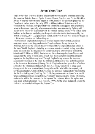 Seven Years War
The Seven Years War was a series of conflict between several countries including
the colonies, Britain, France, Spain, Austria, Russia, Sweden, and Persia (Brinkley,
2012). While the war officially began in 1756, many of the colonists predicted the
French and Indian war in the early 1750 s. Although Great Britain was still in
control of the colonies, they provided very little help and support. This eventually
worsened matters, especially when many colonists were constantly fighting off
Indian tribes who were in alliance with the French. In fact, nearly every Indian tribe
had ties to the France, excluding the Iroquois tribe due to the fear imposed by the
British (History, 2014). As previously stated, the Seven Years War officially began in
... Show more content on Helpwriting.net ...
Frustrations in England also increased when it became known that American
merchants were exporting goods to the French colonies during the war. In
America, however, the consists finally witnessed how England handled affairs in
the New World, England s inability to continue to enforce unfair policy proved to
many colonists that the English were simply unable to appropriately control the
colonies (U.S. History, 1999). Furthermore, the colonists gained confidence and
recognized the unity of their army, which was much different than the arrogant
reputation the English Army held. Though England may be seen the territory
acquisition beneficial at the time, the French and Indian war was a stepping stone
to the American Revolution (History, 2014). England was in a great deal of debt as
a result of the French and Indian War. In 1763, policy was about to once again
change with the new leadership of George Grenville. Much like the majority of
key English leaders, Grenville believed that the colonies were partially responsible
for the debt in England (Brinkley, 2012). He began to enact a series of new, unfair
taxes and regulations on the colonies, eventually causing several crises, rebellions,
and revolts within the colonists. In the eyes of the colonies, Grenville s plan was
seen as an unfair retaliation (U.S. History, 1999). As the taxes increased, so did the
violence, eventually leading to the Boston Tea
 