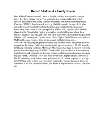 Ronald Mcdonald s Family Rooms
Poet Robert Frost once stated, Home is the place where, when you have to go
there, they have to take you in. This statement is a positive reflection of the
services provided by the caring staff and volunteers at Ronald McDonald House
Charities (RMHC). Families with severely ill children under the age of 18, who
are undergoing treatment from local hospitals, are grateful for this temporary
home away from home. It was the aspiration of Fred Hill, a professional football
player for the Philadelphia Eagles, to provide a comfortable place where these
families could get a good night s rest and a hot meal while visiting their hospitalized
children. Hill, accompanied by the owner of the Eagle s football team, propositioned
McDonald s. As a result,... Show more content on Helpwriting.net ...
The Tab Top Recycling Program is an easy way for individuals and groups to show
support for the House. Collecting aluminum tab tops brings in over $6,000 annually
for House operating expenses. Moreover, McDonald s has been the largest corporate
partner since the beginning of RMHC. McDonald s support extends from monetary
contributions and volunteerism, to cause related marketing promotions and the space
to place RMHC Donation Boxes that raise money for Chapters around the world (
Our Relationship, n.d.). Furthermore, guests are asked, but not required, to give up
to $25.00 per night to their stay. However, over half of the guests cannot afford to
contribute at all. For those individuals, the Share A Night Fund is a way to subsidize
the
 