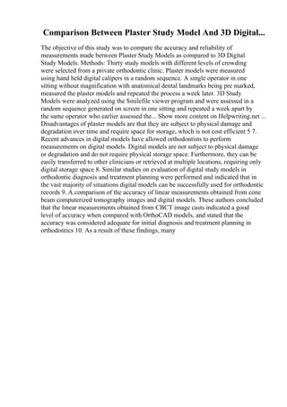 Comparison Between Plaster Study Model And 3D Digital...
The objective of this study was to compare the accuracy and reliability of
measurements made between Plaster Study Models as compared to 3D Digital
Study Models. Methods: Thirty study models with different levels of crowding
were selected from a private orthodontic clinic. Plaster models were measured
using hand held digital calipers in a random sequence. A single operator in one
sitting without magnification with anatomical dental landmarks being pre marked,
measured the plaster models and repeated the process a week later. 3D Study
Models were analyzed using the Smilefile viewer program and were assessed in a
random sequence generated on screen in one sitting and repeated a week apart by
the same operator who earlier assessed the... Show more content on Helpwriting.net ...
Disadvantages of plaster models are that they are subject to physical damage and
degradation over time and require space for storage, which is not cost efficient 5 7.
Recent advances in digital models have allowed orthodontists to perform
measurements on digital models. Digital models are not subject to physical damage
or degradation and do not require physical storage space. Furthermore, they can be
easily transferred to other clinicians or retrieved at multiple locations, requiring only
digital storage space 8. Similar studies on evaluation of digital study models in
orthodontic diagnosis and treatment planning were performed and indicated that in
the vast majority of situations digital models can be successfully used for orthodontic
records 9. A comparison of the accuracy of linear measurements obtained from cone
beam computerized tomography images and digital models. These authors concluded
that the linear measurements obtained from CBCT image casts indicated a good
level of accuracy when compared with OrthoCAD models, and stated that the
accuracy was considered adequate for initial diagnosis and treatment planning in
orthodontics 10. As a result of these findings, many
 