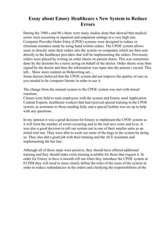 Essay about Emory Healthcare s New System to Reduce
Errors
During the 1980 s and 90 s there were many studies done that showed that medical
errors were occurring in inpatient and outpatient settings at a very high rate.
Computer Provider Order Entry (CPOE) systems were designed to reduce or
eliminate mistakes made by using hand written orders. The CPOE system allows
users to directly enter their orders into the system on computers which are then sent
directly to the healthcare providers that will be implementing the orders. Previously
orders were placed by writing on order sheets on patient charts. This was sometimes
done by the doctoror by a nurse acting on behalf of the doctor. Order sheets were then
signed by the doctor and then the information was input into the patient s record. This
left... Show more content on Helpwriting.net ...
Some doctors believed that the CPOE system did not improve the quality of care as
you needed to be computer literate in order to use it.
The change from the manual system to the CPOE system was met with mixed
reactions.
Classes were held to train employees with the system and Emory used Application
Content Experts, healthcare workers that had received special training in the CPOE
system, as assistants to those needing help, and a special hotline was set up to help
with any questions.
In my opinion it was a good decision for Emory to implement the CPOE system as
it will limit the number of errors occurring and in the end save costs and lives. It
was also a good decision to roll out system out in one of their smaller units as an
initial trial run. They were able to work out some of the bugs in the system by doing
so. They also did a good job with their training and the ACE assistants and
implementing the hot line.
Although all of those steps were positive, they should have offered additional
training and they should make extra training available for those that request it. In
order for Emory to have a smooth roll out when they introduce the CPOE system at
EUHM they will need to more clearly define the roles of the users of the system in
order to reduce redundancies in the orders and clarifying the responsibilities of the
 