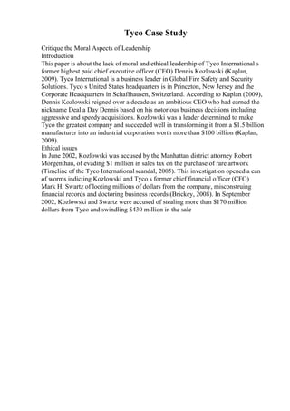 Tyco Case Study
Critique the Moral Aspects of Leadership
Introduction
This paper is about the lack of moral and ethical leadership of Tyco International s
former highest paid chief executive officer (CEO) Dennis Kozlowski (Kaplan,
2009). Tyco International is a business leader in Global Fire Safety and Security
Solutions. Tyco s United States headquarters is in Princeton, New Jersey and the
Corporate Headquarters in Schaffhausen, Switzerland. According to Kaplan (2009),
Dennis Kozlowski reigned over a decade as an ambitious CEO who had earned the
nickname Deal a Day Dennis based on his notorious business decisions including
aggressive and speedy acquisitions. Kozlowski was a leader determined to make
Tyco the greatest company and succeeded well in transforming it from a $1.5 billion
manufacturer into an industrial corporation worth more than $100 billion (Kaplan,
2009).
Ethical issues
In June 2002, Kozlowski was accused by the Manhattan district attorney Robert
Morgenthau, of evading $1 million in sales tax on the purchase of rare artwork
(Timeline of the Tyco Internationalscandal, 2005). This investigation opened a can
of worms indicting Kozlowski and Tyco s former chief financial officer (CFO)
Mark H. Swartz of looting millions of dollars from the company, misconstruing
financial records and doctoring business records (Brickey, 2008). In September
2002, Kozlowski and Swartz were accused of stealing more than $170 million
dollars from Tyco and swindling $430 million in the sale
 
