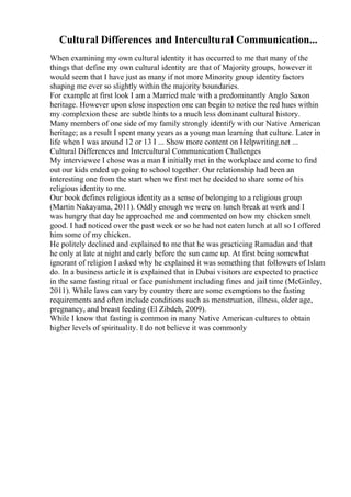 Cultural Differences and Intercultural Communication...
When examining my own cultural identity it has occurred to me that many of the
things that define my own cultural identity are that of Majority groups, however it
would seem that I have just as many if not more Minority group identity factors
shaping me ever so slightly within the majority boundaries.
For example at first look I am a Married male with a predominantly Anglo Saxon
heritage. However upon close inspection one can begin to notice the red hues within
my complexion these are subtle hints to a much less dominant cultural history.
Many members of one side of my family strongly identify with our Native American
heritage; as a result I spent many years as a young man learning that culture. Later in
life when I was around 12 or 13 I ... Show more content on Helpwriting.net ...
Cultural Differences and Intercultural Communication Challenges
My interviewee I chose was a man I initially met in the workplace and come to find
out our kids ended up going to school together. Our relationship had been an
interesting one from the start when we first met he decided to share some of his
religious identity to me.
Our book defines religious identity as a sense of belonging to a religious group
(Martin Nakayama, 2011). Oddly enough we were on lunch break at work and I
was hungry that day he approached me and commented on how my chicken smelt
good. I had noticed over the past week or so he had not eaten lunch at all so I offered
him some of my chicken.
He politely declined and explained to me that he was practicing Ramadan and that
he only at late at night and early before the sun came up. At first being somewhat
ignorant of religion I asked why he explained it was something that followers of Islam
do. In a business article it is explained that in Dubai visitors are expected to practice
in the same fasting ritual or face punishment including fines and jail time (McGinley,
2011). While laws can vary by country there are some exemptions to the fasting
requirements and often include conditions such as menstruation, illness, older age,
pregnancy, and breast feeding (El Zibdeh, 2009).
While I know that fasting is common in many Native American cultures to obtain
higher levels of spirituality. I do not believe it was commonly
 