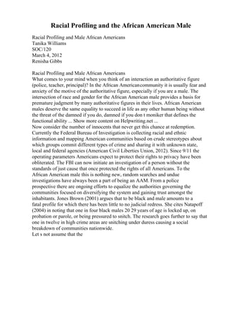 Racial Profiling and the African American Male
Racial Profiling and Male African Americans
Tanika Williams
SOC/120
March 4, 2012
Renisha Gibbs
Racial Profiling and Male African Americans
What comes to your mind when you think of an interaction an authoritative figure
(police, teacher, principal)? In the African Americancommunity it is usually fear and
anxiety of the motive of the authoritative figure, especially if you are a male. The
intersection of race and gender for the African American male provides a basis for
premature judgment by many authoritative figures in their lives. African American
males deserve the same equality to succeed in life as any other human being without
the threat of the damned if you do, damned if you don t moniker that defines the
functional ability ... Show more content on Helpwriting.net ...
Now consider the number of innocents that never get this chance at redemption.
Currently the Federal Bureau of Investigation is collecting racial and ethnic
information and mapping American communities based on crude stereotypes about
which groups commit different types of crime and sharing it with unknown state,
local and federal agencies (American Civil Liberties Union, 2012). Since 9/11 the
operating parameters Americans expect to protect their rights to privacy have been
obliterated. The FBI can now initiate an investigation of a person without the
standards of just cause that once protected the rights of all Americans. To the
African American male this is nothing new, random searches and undue
investigations have always been a part of being an AAM. From a police
prospective there are ongoing efforts to equalize the authorities governing the
communities focused on diversifying the system and gaining trust amongst the
inhabitants. Jones Brown (2001) argues that to be black and male amounts to a
fatal profile for which there has been little to no judicial redress. She cites Natapoff
(2004) in noting that one in four black males 20 29 years of age is locked up, on
probation or parole, or being pressured to snitch. The research goes further to say that
one in twelve in high crime areas are snitching under duress causing a social
breakdown of communities nationwide.
Let s not assume that the
 