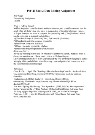 Pt1420 Unit 3 Data Mining Assignment
Amr Wael
Data mining Assignment
125873
What is NaГЇve Bayes?
NaГЇve Bayes is a classifier based on Bayes theorem, this classifier assumes that the
result of an attribute value on a class is independent of the other attributes values.
In Bayes theorem, we want to compute the probability to P (Class|Predictor) which
can be expressed in terms of probabilities:
P (Class|Predictor) = P (Predictor|Class) P (Class) / P (Predictor)
P (Class|Predictor) : the posterior probability
P (Predictor|Class) : the likelihood
P (Class) : the prior probability of class
P (Predictor) : the prior probability of predictor
(Patterson, 2011)
As we are working on Iris data set which have continuous values, there is a must to
change the continuous ... Show more content on Helpwriting.net ...
Calculate the probability of every user input of the four attributes belonging to a class
Multiply all the probabilities related to every class and get the Maximum one to be
the class that maximize the input
References
Chen, E. (2011, April 27). Choosing a Machine LearningClassifier. Retrieved from
blog.echen.me: http://blog.echen.me/2011/04/27/choosing a machine learning
classifier/
Hockenmaier, J. (2012). Lecture 3 : Smoothing. Retrieved from
courses.engr.illinois.edu: https://courses.engr.illinois.edu/cs498jh/Slides
/Lecture03HO.pdf
Hun Yun, Kyeong Mo Hwang, Chan Kyoo Lee . (2013, July 26). Development of
Safety Factors for the UT Data Analysis Method in Plant Piping. Retrieved from
file.scirp.org/pdf: http://file.scirp.org/pdf/WJNST_2013100817024698.pdf
Patterson, J. (2011, May 2). Classification with Naive Bayes. Retrieved from
www.slideshare.net:
 