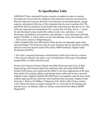Pc Specification Table
ABSTRACT Rita s successful business requires an update in order to continue
providing the services that her employees and clients have become accustomed to.
Rita has expressed concerns about the recent decrease in download speeds, storage
capacity, and general efficiency of the computers that she uses to produce the CDs
and DVDs that she distributes to the health clubs and instructors that she serves. This
client has requested recommendations for a system that will allow her to: 1. search
for and download various media files online to edit, store, and share, 2. create
documents, spreadsheets, presentations, and calendars, 3. print documents and high
quality CD labels, 4. utilize online services like banking, email, and calendars, and 5.
... Show more content on Helpwriting.net ...
| Other Peripheral Devices| MP3 player| These devices are dependent upon client
need and budget. Not all devices may be used, and those that are should be carefully
chosen to meet the specific needs of the client.| MIDI keyboard| | Digital Audio
Workstation (DAW)| |
1 The client s personal preferences will determine which type of device is chosen.
2 The services offered in the client s area will determine which type of broadband
modem (DSL or Cable) should be used.
System Unit Features| Feature| Details| Need Met| Processor| Intel Core i5| Mid
range pricing with increased speed for streaming video and audio| RAM| 8GB|
Greater RAM means more speed and the ability to run more applications at the same
time; perfect for creating, editing, and sharing videos online and across a network|
Adaptor Cards: Graphics| Radeon HD 6450| Entry level graphics card fits basic needs
without requiring that the client buy more hardware than necessary| Adaptor Cards:
Network| 1. Built in 10/100Base T Ethernet LAN2. Built in 802.11b/g/n wireless
LAN| Allows the client to connect multiple PCs to a network for file sharing and
internet access via Ethernet cables or wireless connection| Ports (Rear)| HDMI
DisplayDVI
 