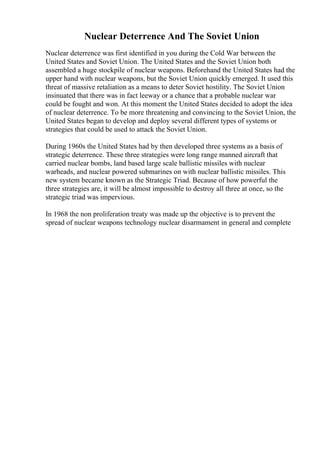 Nuclear Deterrence And The Soviet Union
Nuclear deterrence was first identified in you during the Cold War between the
United States and Soviet Union. The United States and the Soviet Union both
assembled a huge stockpile of nuclear weapons. Beforehand the United States had the
upper hand with nuclear weapons, but the Soviet Union quickly emerged. It used this
threat of massive retaliation as a means to deter Soviet hostility. The Soviet Union
insinuated that there was in fact leeway or a chance that a probable nuclear war
could be fought and won. At this moment the United States decided to adopt the idea
of nuclear deterrence. To be more threatening and convincing to the Soviet Union, the
United States began to develop and deploy several different types of systems or
strategies that could be used to attack the Soviet Union.
During 1960s the United States had by then developed three systems as a basis of
strategic deterrence. These three strategies were long range manned aircraft that
carried nuclear bombs, land based large scale ballistic missiles with nuclear
warheads, and nuclear powered submarines on with nuclear ballistic missiles. This
new system became known as the Strategic Triad. Because of how powerful the
three strategies are, it will be almost impossible to destroy all three at once, so the
strategic triad was impervious.
In 1968 the non proliferation treaty was made up the objective is to prevent the
spread of nuclear weapons technology nuclear disarmament in general and complete
 