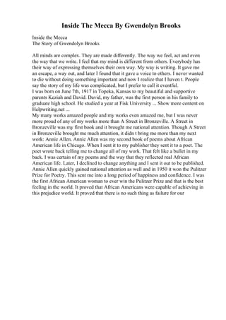 Inside The Mecca By Gwendolyn Brooks
Inside the Mecca
The Story of Gwendolyn Brooks
All minds are complex. They are made differently. The way we feel, act and even
the way that we write. I feel that my mind is different from others. Everybody has
their way of expressing themselves their own way. My way is writing. It gave me
an escape, a way out, and later I found that it gave a voice to others. I never wanted
to die without doing something important and now I realize that I haven t. People
say the story of my life was complicated, but I prefer to call it eventful.
I was born on June 7th, 1917 in Topeka, Kansas to my beautiful and supportive
parents Keziah and David. David, my father, was the first person in his family to
graduate high school. He studied a year at Fisk University ... Show more content on
Helpwriting.net ...
My many works amazed people and my works even amazed me, but I was never
more proud of any of my works more than A Street in Bronzeville. A Street in
Bronzeville was my first book and it brought me national attention. Though A Street
in Bronzeville brought me much attention, it didn t bring me more than my next
work: Annie Allen. Annie Allen was my second book of poems about African
American life in Chicago. When I sent it to my publisher they sent it to a poet. The
poet wrote back telling me to change all of my work. That felt like a bullet in my
back. I was certain of my poems and the way that they reflected real African
American life. Later, I declined to change anything and I sent it out to be published.
Annie Allen quickly gained national attention as well and in 1950 it won the Pulitzer
Prize for Poetry. This sent me into a long period of happiness and confidence. I was
the first African American woman to ever win the Pulitzer Prize and that is the best
feeling in the world. It proved that African Americans were capable of achieving in
this prejudice world. It proved that there is no such thing as failure for our
 