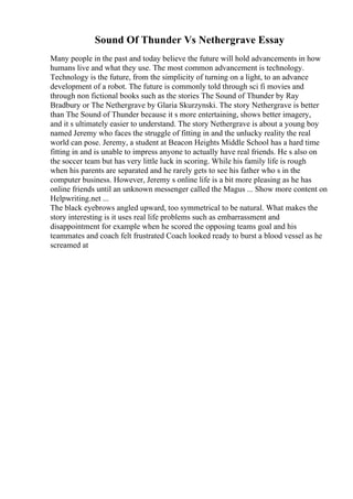Sound Of Thunder Vs Nethergrave Essay
Many people in the past and today believe the future will hold advancements in how
humans live and what they use. The most common advancement is technology.
Technology is the future, from the simplicity of turning on a light, to an advance
development of a robot. The future is commonly told through sci fi movies and
through non fictional books such as the stories The Sound of Thunder by Ray
Bradbury or The Nethergrave by Glaria Skurzynski. The story Nethergrave is better
than The Sound of Thunder because it s more entertaining, shows better imagery,
and it s ultimately easier to understand. The story Nethergrave is about a young boy
named Jeremy who faces the struggle of fitting in and the unlucky reality the real
world can pose. Jeremy, a student at Beacon Heights Middle School has a hard time
fitting in and is unable to impress anyone to actually have real friends. He s also on
the soccer team but has very little luck in scoring. While his family life is rough
when his parents are separated and he rarely gets to see his father who s in the
computer business. However, Jeremy s online life is a bit more pleasing as he has
online friends until an unknown messenger called the Magus ... Show more content on
Helpwriting.net ...
The black eyebrows angled upward, too symmetrical to be natural. What makes the
story interesting is it uses real life problems such as embarrassment and
disappointment for example when he scored the opposing teams goal and his
teammates and coach felt frustrated Coach looked ready to burst a blood vessel as he
screamed at
 