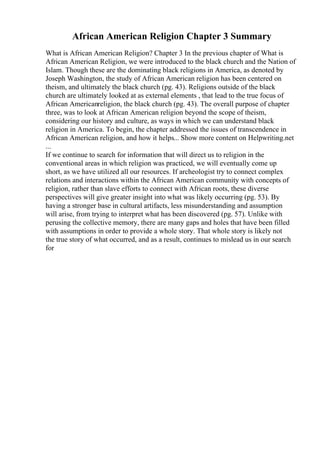 African American Religion Chapter 3 Summary
What is African American Religion? Chapter 3 In the previous chapter of What is
African American Religion, we were introduced to the black church and the Nation of
Islam. Though these are the dominating black religions in America, as denoted by
Joseph Washington, the study of African American religion has been centered on
theism, and ultimately the black church (pg. 43). Religions outside of the black
church are ultimately looked at as external elements , that lead to the true focus of
African Americanreligion, the black church (pg. 43). The overall purpose of chapter
three, was to look at African American religion beyond the scope of theism,
considering our history and culture, as ways in which we can understand black
religion in America. To begin, the chapter addressed the issues of transcendence in
African American religion, and how it helps... Show more content on Helpwriting.net
...
If we continue to search for information that will direct us to religion in the
conventional areas in which religion was practiced, we will eventually come up
short, as we have utilized all our resources. If archeologist try to connect complex
relations and interactions within the African American community with concepts of
religion, rather than slave efforts to connect with African roots, these diverse
perspectives will give greater insight into what was likely occurring (pg. 53). By
having a stronger base in cultural artifacts, less misunderstanding and assumption
will arise, from trying to interpret what has been discovered (pg. 57). Unlike with
perusing the collective memory, there are many gaps and holes that have been filled
with assumptions in order to provide a whole story. That whole story is likely not
the true story of what occurred, and as a result, continues to mislead us in our search
for
 