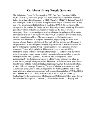 Caribbean History Sample Questions
The Indigenous People Of The Americas CXC Past Paper Question (1992)
QUESTION 5 (a) Name two groups of Amerindians who lived in the Caribbean
before the arrival of the Europeans in 1492. (2 marks) ANSWER Tainos (Arawaks)
and Kalinagos Caribs (b) Give two examples of the way of life before 1492 of any
one of the groups named at (a) above (6 marks) ANSWER (Group Tainos) The
cacique was the head of the Tainos society. The cacique was a hereditary title which
passed down from father to son. Generally speaking, the Tainos practised
monogamy. However, the cacique was allowed to practise polygamy (this was to
increase his chances of having a heir). However, if the cacique died without a son,
the title passed to the eldest... Show more content on Helpwriting.net ...
Tobacco was often used in religious ceremonies, especially by the priest who
inhaled tobacco directly into his nostrils which left him unconscious. However, if
the priest failed to have his prayer answered by the zemis, it was believed that the
power of the zemis was too strong. Human sacrifices was a common practice
among the Tainos religious beliefs. This act was done in hope of ridding
themselves of evil spirits or any signs of impurities. (c) State one way by which
some Amerindian groups passed on their custom to other Amerindian groups in
the region before 1492. (2 marks) ANSWER The raiding of the Tainos
communities by the Kalinagos warriors in which Tainos women were taken as
wives for the young Kalinagos warriors. However, the Tainos women were able to
transfer some of their custom to the Kalinagos society, even though their husband
spoke a different language from them. The use of tobacco was common in both
Amerindian group (Tainos and Kalinagos) and the painting of their bodies with
dyes which was a favourite pastime of both groups of Amerindian. COMPARISON
OF TAINOS AND KALINAGOS FEATURES| TAINOS| KALINAGOS|
Technology| (1) Bow amp; Arrow (2) Hammocks (3) Irrigation | Bow amp; Arrow
Straw basket No irrigation | Customs| (1) Flattened foreheads (2) Singing and
 