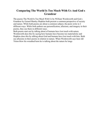 Comparing The World Is Too Much With Us And God s
Grandeur
The poems The World Is Too Much With Us by William Wordsworth and God s
Grandeur by Gerard Manley Hopkins both present a common perspective of society
and nature. While both poems are about a common subject, the poets write in 2
different ways. While both authors use personification, allusions, and imagery in their
poems, they use them in different ways.
Both poems start out by talking about of humans have lost touch with nature.
Wordsworth does this by saying how humans have become too materialistic and
Hopkins does this by talking about God and humans have lost touch with him. Both
use allusions in their poems in relation to nature. When Wordsworth says hear old
Triton blow his wreathed horn he is talking about the nature he longs
 