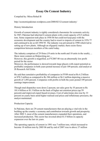 Essay On Cement Industry
Compiled by: Mirza Rohail B
http://economicpakistan.wordpress.com/2008/02/12/cement industry/
History Introduction
Growth of cement industry is rightly considered a barometer for economic activity.
In 1947, Pakistan had inherited 4 cement plants with a total capacity of 0.5 million
tons. Some expansion took place in 1956 66 but could not keep pace with the
economic development and the country had to resort to imports of cement in 1976 77
and continued to do so till 1994 95. The industry was privatized in 1990 which led to
setting up of new plants. Although an oligopoly market, there exists fierce
competition between members of the cartel today.
The industry comprises of 29 firms (19 units in the north and 10 units in the south), ...
Show more content on Helpwriting.net ...
However, this growth is magnified, as FY2007 08 was an abnormally low profit
period for the sector.
Moreover, the performance is skewed towards large players with export potential as
profitable companies in both years posted increase of just 109 percent, said analyst at
JS Research Atif Zafar.
He said that cumulative profitability of companies in FY09 stood at Rs 6.2 billion
or $78.2 million as compared to Rs 386 million or $6.2 million depicting a massive
growth of 1,492 percent. Companies with profits in both the years posted 109 percent
earnings improvement.
Though total dispatches were down 2 percent, net sales grew by 55 percent to Rs
101.4 billion or $1.3 billion on the back of higher net retention prices (up 59
percent) and improved export based revenues. Cost of sales/tonne also rose by 33
percent on yearly basis amid higher realised coal prices and inflationary pressures, the
analyst maintained.
Production Capacity
In Pakistan, there are 29 cement manufacturers that are playing a vital role in the
building up the country s economy and contribution towards growth and prosperity.
After 2002 3, most of the cement manufacturers expanded their operations, and
increased production. This sector has invested about $1.5 billion in capacity
expansion over the last six years.
The operating capacity of cement in 1991 was 7 million tons, which increased to
become 18 million tons by 2005 06 and by end of 2007 rose to above 37 million
 