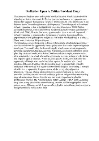 Reflection Upon A Critical Incident Essay
This paper will reflect upon and explore a critical incident which occurred whilst
attending a clinical placement. Reflective practice has become very popular over
the last few decades throughout a variety of professions. In some professions it has
become one of the defining features of competence. The wide spread utilization of
reflective practice is due to the fact that it rings true (Loughran, 2000). Within
different disciplines, what is understood by reflective practice varies considerably
(Fook et al, 2006). Despite this, some agreement has been achieved. In general,
reflective practice is understood as the process of learning through and from
experience towards gaining new insights of self and/or practice (Boud et al 1985;...
Show more content on Helpwriting.net ...
The model encourages the person to think systematically about and experience or
activity and allows the opportunity to recognise areas that can be improved upon or
developed. The model takes the form of a cycle, which uses a six step approach
covering a description, feelings, analysis, evaluation, conclusion and finally action
plan. My choice of model, over Johns (2000) model for example, was due to its
clear structured cycle which allows the opportunity to renter a stage in order to try
and improve upon a situation. Where as Johns (2000) model, does not allow this
opportunity although it is a useful model as a guide for analysis of a critical
incident. Although, I will have to develop the model to ensure that I critically
analyse in order for it be of a higher standard at this stage of the training. The topic
of reflection is a potential drug error made whilst on my clinical practise
placement. The area of drug administration is an important role for nurses and
therefore I will incorporate research evidence, policies and guidelines surrounding
drug administration, discuss how the area can be developed and applied in
professional practise. The National Patient Safety Agency (NPSA 2010), defines a
drug error as any preventable event that may cause or lead to inappropriate use of
patient harm. Although not all drug errors have lead to patient harm it is important to
recognise that if a mistakes has been
 