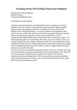 Fracking Waste Of Fracking Wastewater Disposal
Fracking Waste Water Disposal
Matthew Henson
Southeastern Oklahoma State
Fracking Wastewater Disposal
Fracking wastewater disposal is something that society is waking up to in large
numbers across the country. From pollutants of the wastewater, spills, pipelines,
storage ponds, and earthquakes there are a multitude of issues created by the
disposal of this fracking byproduct. As a result companies and populations alike
need to be aware of the risks, hazards, and solutions associated with these chemical
wastes. By generating corporate awareness and responsibility as well as
communicating with the public there is potential for the oil operations to thrive will
still keeping the public safe and healthy. The public good is one which is often over
looked or ignored because writing a settlement check at the end of litigation is often
considered cheaper and easier than finding solutions and implementing them to begin
with. Throughout this discussion there will be evidence to support ideas that public
interest can coincide with profit.
New peer reviewed research from Stanford and Duke University scientists shows that
even when fracking wastewater goes through water treatment plants, and is disposed
of in rivers that are not drinking water systems, the treated water still risks
contaminating human drinking water. That s because there are generally drinking
water systems downstream of those rivers, and treatment plants aren t doing a good
job of removing contaminants called
 